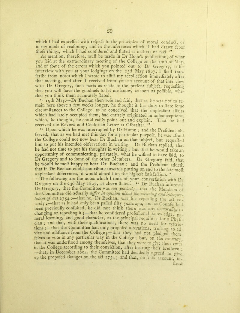 which I had expreffed with refpect to the principles of moral conduct, or in my mode of reafoning, and in the inferences which I had drawn from thofe things, which I had confidered and flated as matters of fa61. ” As mention, therefore, muff be made in Dr Hope’s publication, of what you faid at the extraordinary meeting of the College on the 19th of May* and of fome of the errors which you pointed out to Dr Gregory, at his interview' with you at your lodgings on the 23d May 1807, I fhall tran- fcribe from notes which I wrote to affift my recolledlion immediately after that meeting, and after I received from you an account of that interview with Dr Gregory, fuch parts as relate to the prefent fubjedl, requeuing that you will have the goodnefs to let me know, as foon as poffibie, whe- ther you think them accurately Rated. “ 19th May.—Dr Buchan then rofe and faid, that as he was not to re- main here above a few' weeks longer, he thought it his duty to (late fome circumffances to the College, as he conceived that the unpleafant affairs which had lately occupied them, had entirely originated in mifconceptions, which, he thought, he could eafily point out and explain. That he had received the Review and Cenforian Letter at Gibraltar. ** “ Upon which he was interrupted by Dr Home ; and the Preffident ob - ferved, that as we had met this day for a particular purpofe, he was afraid the College could not now hear Dr Buchan on that fubjedt, but requeued him to put his intended obfervations in writing. Dr Buchan replied, that he had not time to put his thoughts in writing ; but that he would take an opportunity of communicating, privately, what he wifhed to have faid, to Dr Gregory and to fome of the other Members. Dr Gregory faid, that he would be mod: happy to hear Dr Buchan : and the Prefident added, that if Dr Buchan could contribute towards putting an end to the late moft unpleafant differences, it would afford him the higheft fatisfaction. ” The following are the notes which I took of your converfation with Dr Gregory on the 23d May 1807, as above Rated. “ Dr Buchan informed Dr Gregory, that the Committee was not 'packed;—that the Members o; the Committee diu aftually differ in opinion about- the meaning and inter,}/y~ iaiion of act 1754 ;—-that he, Dr Buchan, was for repealing the a£t en- tirelythat as it had only been palled fifty years ago, and as Counfel'had. been previoufiy coniuheel, he did not think there w.as any immorality in changing or repealing it \—that he confidered profeiSonal knowledge,, ge- neral learning, and good character, as the principal requisites for rf Phyf;- cian ; and that, with thefe qualifications, there was no need for reftric- vions j—that the Committee had only propofed alterations, truffing to ad- vice and affiftance from the College ;—that they had not pledged them- felves to vote in any particular way in the College ; but, on the contrary, that it was underftood among themfelves, that they were to give their votes in the College according to their convi&ion, after hearing their brethren • —that, in December 1804, the Committee had decidedly agreed to o-p, up the propofed changes on the aft 1754j and that, on this account,^- Read