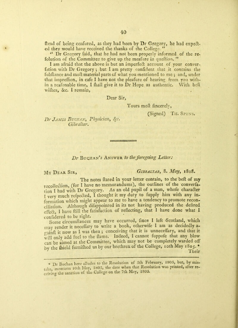 Head of being cenfured, as they had been by Dr Gregory, he had expeft- ed they would have received the thanks of the College ” “ Dr Gregory faid, that he had not been properly informed of the re- folution of the Committee to give up the meafure in queftion. ** I am afraid that the above is but an imperfect account of your conver- fation with Dr Gregory ; but I am pretty confident that it contains the fubflance and moll material parts of what you mentioned to me ; and, under that impreflion, in cafe I have not the pleafure of hearing from you with- in a reafonable time, I (hall give it to Dr Hope as authentic. With belt wifhes, &c. I remain, Dear Sir, Yours mofl: fincerely. 'Or James Buchan, Physician, fyc. Gibraltar. (Signed) Th. Spens. Or BuchanAnswer to the foregoing Letter: My Dear Sir, Gibraltar, 8. May, 1808. The notes ftated in your letter contain, to the beft of my recollection, (for I have no memorandums), the outlines of the converfa- tion I had with Dr Gregory. As an old pupil of a man, whofe character [ very much refpeHed, I thought it my duty to fupply him with any in- formation which might appear to me to have a tendency to promote recon- ciliation. Although difappointed in its not having produced the defired effect, I have ftill the fatisfaction of reflecting, that I have done what I confidered to be right. Some circumftances may have occurred, fince I left Scotland, which may render it neceflfary to write a book, otherwife I am as decidedly a- c-ainfl: it now as I was then ; conceiving that it is unneceflfary, and that it will only add fuel to the flame. Indeed, I cannot fuppofe that any blow ran be aimed at the Committee, which may not be completely warded off by the fliieid furnifhed us by our brethren of the College, 10th May 1805. * ; Their * Dr Buchan here alludes to the Resolution of 5th February, 1805, but, by mis- take mentions 10th May, 1»05, the date when that Resolution was printed, after re- ceiving the sanction of the College on the 7th May, 1805.