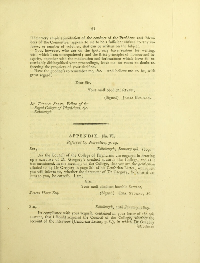 i Their very ample approbation of the conduct of the Prefident and Mem- bers of the Committee, appears to me to be a fufficient anfwer to any vo- lume, or number of volumes, that can be written on the fubject. You, however, who are on the ipot, may have reafons for writing, with which I am unacquainted ; and the ftrict principles of honour and in- tegrity, together with the moderation and forbearance which have fo re- markably diftinguiihed your proceedings, leave me no room to doubt re- fpecting the propriety of your decifion. Have the goodnefs to remember me, &c. And believe me to be, witii great regard. Dear Sir, Your moil obedient fervant, ' (Signed) James Buchan, Dr Thomas Spens, Fellow of the Royal College of Physicians, 8qc. Edinburgh. APPENDIX, No. VI. Referred to, Narrative, p. 29. Sis, Edinburgh, January 9th, 1809, As the Council of the College of Phyficians are engaged in drawing up a narrative of Dr Gregory’s conduct towards the College, and as it was mentioned, in the meetings of the College, that you are the gentleman alluded to by Dr Gregory in page 8th of his Cenforian Letter, we requeft you will inform us, whether the flatement of Dr Gregory, fo far as it re- lates to you, be corred. I am. Sir, Your moft obedient humble Servant, James Hope Esq. (Signed) Cha. Stuart, P. Sir, Edinburgh, 12th January^ 1809. In compliance with your requeft, contained in your letter cf the 9th current, that I fhould acquaint the Council of the College, whether the account of the interview (Cenforian Letter, p. 8.), in which Dr Gregory i introduces