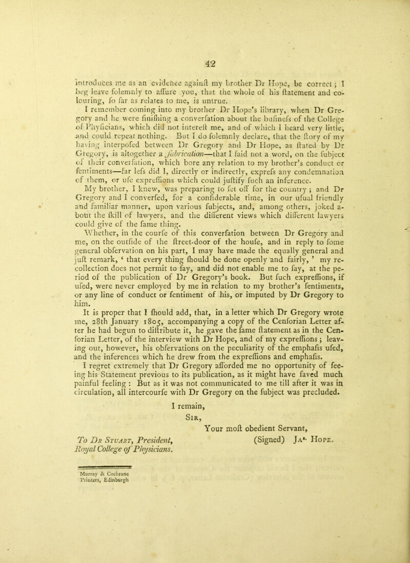 introduces me as an evidence again it my brother Dr Hope, be correct; I beg leave folemnly to allure you, that trie whole of his ftatement and co- louring, fa far as relates to me, is untrue. I remember coming into my brother Dr Hope’s library, when Dr Gre- gory and he were nnifning a converfation about the bufinefs of the College of Phyflcians, which did not interelt me, and of which I heard very little, and could repeat nothing. But 1 do folemnly declare, that the (lory of my having interpofed between Dr Gregory and Dr Hope, as (fated by Dr Gregory, is altogether a fabrication—that I faid not a word, on the fubject of their converfation, which bore any relation to my brother’s conduct or fentiments—far lefs did I, directly or indirectly, exprefs any condemnation of them, or ufe expreflions which could juftify fuch an inference. My brother, I knew, was preparing to fet o(F for the country ; and Dr Gregory and I converfed, for a considerable time, in our ufual friendly and familiar manner, upon various fubjects, and, among others, joked a- bout the (kill of lawyers, and the different views which different lawyers could give of the fame thing. Whether, in the courfe of this converfation between Dr Gregory and me, on the outfide of the (freet-door of the houfe, and in reply to fome general obfervation on his part, I may have made the equally general and juft remark, c that every thing (hould be done openly and fairly, ’ my re- collection does not permit to fay, and did not enable me to fay, at the pe- riod of the publication of Dr Gregory’s book. But fuch expreflions, if ufed, were never employed by me in relation to my brother’s fentiments, or any line of conduct or fentiment of his, or imputed by Dr Gregory to him. It is proper that I (hould add, that, in a letter which Dr Gregory wrote me, 28th January 1805, accompanying a copy of the Cenforian Letter af- ter he had begun to diilribute it, he gave the fame ftatement as in the Cen- forian Letter, of the interview with Dr Hope, and of my expreflions ; leav- ing out, however, his obfervations on the peculiarity of the emphafis ufed, and the inferences which he drew from the expreflions and emphafts. I regret extremely that Dr Gregory afforded me no opportunity of fee- ing his Statement previous to its publication, as it might have faved much painful feeling : But as it was not communicated to me till after it was in circulation, all intercourfe with Dr Gregory on the fubject was precluded. I remain, Sir, Your mod obedient Servant, To Dr Stuart, President, (Signed) Ja'- Hope. Royal College of Physicians. Murray & Cochrane Printers, Edinburgh