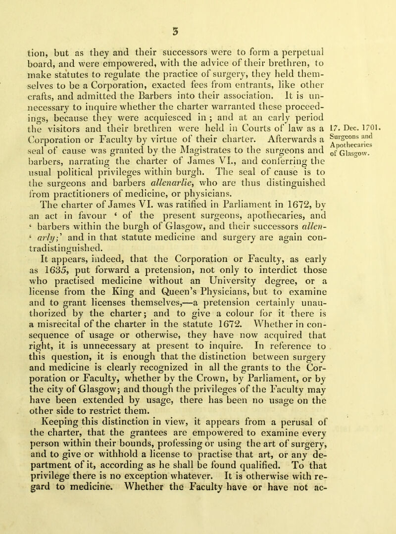 tion, but as they and their successors were to form a perpetual board, and were empowered, with the advice of their brethren, to make statutes to regulate the practice of surgery, they held them- selves to be a Corporation, exacted fees from entrants, like other crafts, and admitted the Barbers into their association. It is un- necessary to inquire whether the charter warranted these proceed- ings, because they were acquiesced in ; and at an early period the visitors and their brethren were held in Courts of law as a 17. Dec. 1701. Corporation or Faculty by virtue of their charter. Afterwards a Surgeons and seal of cause was granted by the Magistrates to the surgeons and ofGia^ow. barbers, narrating the charter of James VI., and conferring the usual political privileges within burgh. The seal of cause is to the surgeons and barbers allenarlie, who are thus distinguished from practitioners of medicine, or physicians. The charter of James VI. was ratified in Parliament in 1672, by an act in favour ‘ of the present surgeons, apothecaries, and ‘ barbers within the burgh of Glasgow, and their successors alien- ‘ arly;' and in that statute medicine and surgery are again con- tradistinguished. It appears, indeed, that the Corporation or Faculty, as early as 1635, put forward a pretension, not only to interdict those who practised medicine without an University degree, or a license from the King and Queen’s Physicians, but to examine and to grant licenses themselves,—a pretension certainly unau- thorized by the charter; and to give a colour for it there is a misrecital of the charter in the statute 1672. Whether in con- sequence of usage or otherwise, they have now acquired that right, it is unnecessary at present to inquire. In reference to this question, it is enough that the distinction between surgery and medicine is clearly recognized in all the grants to the Cor- poration or Faculty, whether bv the Crown, by Parliament, or by the city of Glasgow; and though the privileges of the Faculty may have been extended by usage, there has been no usage on the other side to restrict them. Keeping this distinction in view, it appears from a perusal of the charter, that the grantees are empowered to examine every person within their bounds, professing or using the art of surgery, and to give or withhold a license to practise that art, or any de- partment of it, according as he shall be found qualified. To that privilege there is no exception whatever. It is otherwise with re- gard to medicine. Whether the Faculty have or have not ac-