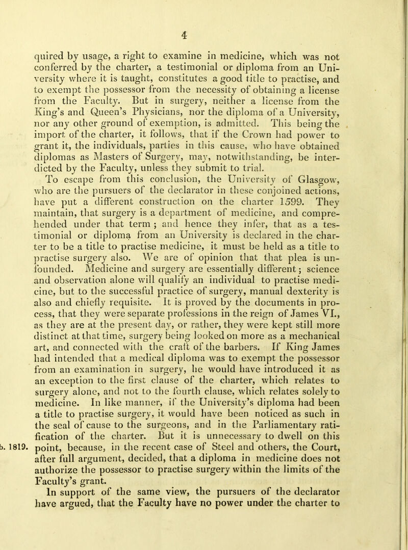 quired by usage, a right to examine in medicine, which was not conferred by the charter, a testimonial or diploma from an Uni- versity where it is taught, constitutes a good title to practise, and to exempt the possessor from the necessity of obtaining a license from the Faculty. But in surgery, neither a license from the King’s and Queen’s Physicians, nor the diploma of a University, nor any other ground of exemption, is admitted. This being the import of the charter, it follows, that if the Crown had power to grant it, the individuals, parties in this cause, who have obtained diplomas as Masters of Surgery, may, notwithstanding, be inter- dicted by the Faculty, unless they submit to trial. To escape from this conclusion, the University of Glasgow, who are the pursuers of the declarator in these conjoined actions, have put a different construction on the charter 1599. They maintain, that surgery is a department of medicine, and compre- hended under that term ; and hence they infer, that as a tes- timonial or diploma from an University is declared in the char- ter to be a title to practise medicine, it must be held as a title to practise surgery also. We are of opinion that that plea is un- founded. Medicine and surgery are essentially different; science and observation alone will qualify an individual to practise medi- cine, but to the successful practice of surgery, manual dexterity is also and chiefly requisite. It is proved by the documents in pro- cess, that they were separate professions in the reign of James VI., as they are at the present day, or rather, they were kept still more distinct at that time, surgery being looked on more as a mechanical art, and connected with the craft of the barbers. If King James had intended that a medical diploma was to exempt the possessor from an examination in surgery, he would have introduced it as an exception to the first clause of the charter, which relates to surgery alone, and not to the fourth clause, which relates solely to medicine. In like manner, if the University’s diploma had been a title to practise surgery, it would have been noticed as such in the seal of cause to the surgeons, and in the Parliamentary rati- fication of the charter. But it is unnecessary to dwell on this b. 1819. point, because, in the recent case of Steel and others, the Court, after full argument, decided, that a diploma in medicine does not authorize the possessor to practise surgery within the limits of the Faculty’s grant. In support of the same view, the pursuers of the declarator have argued, that the Faculty have no power under the charter to