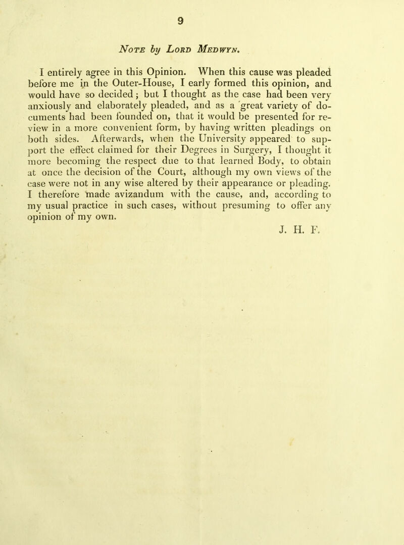 Note by Lord Medwyn. I entirely agree in this Opinion. When this cause was pleaded before me in the Outer-House, I early formed this opinion, and would have so decided; but I thought as the case had been very anxiously and elaborately pleaded, and as a great variety of do- cuments had been founded on, that it would be presented for re- view in a more convenient form, by having written pleadings on both sides. Afterwards, when the University appeared to sup- port the effect claimed for their Degrees in Surgery, I thought it more becoming the respect due to that learned Body, to obtain at once the decision of the Court, although my own views of the case were not in any wise altered by their appearance or pleading. I therefore made avizandum with the cause, and, according to my usual practice in such cases, without presuming to offer any opinion of my own. J. H. F.