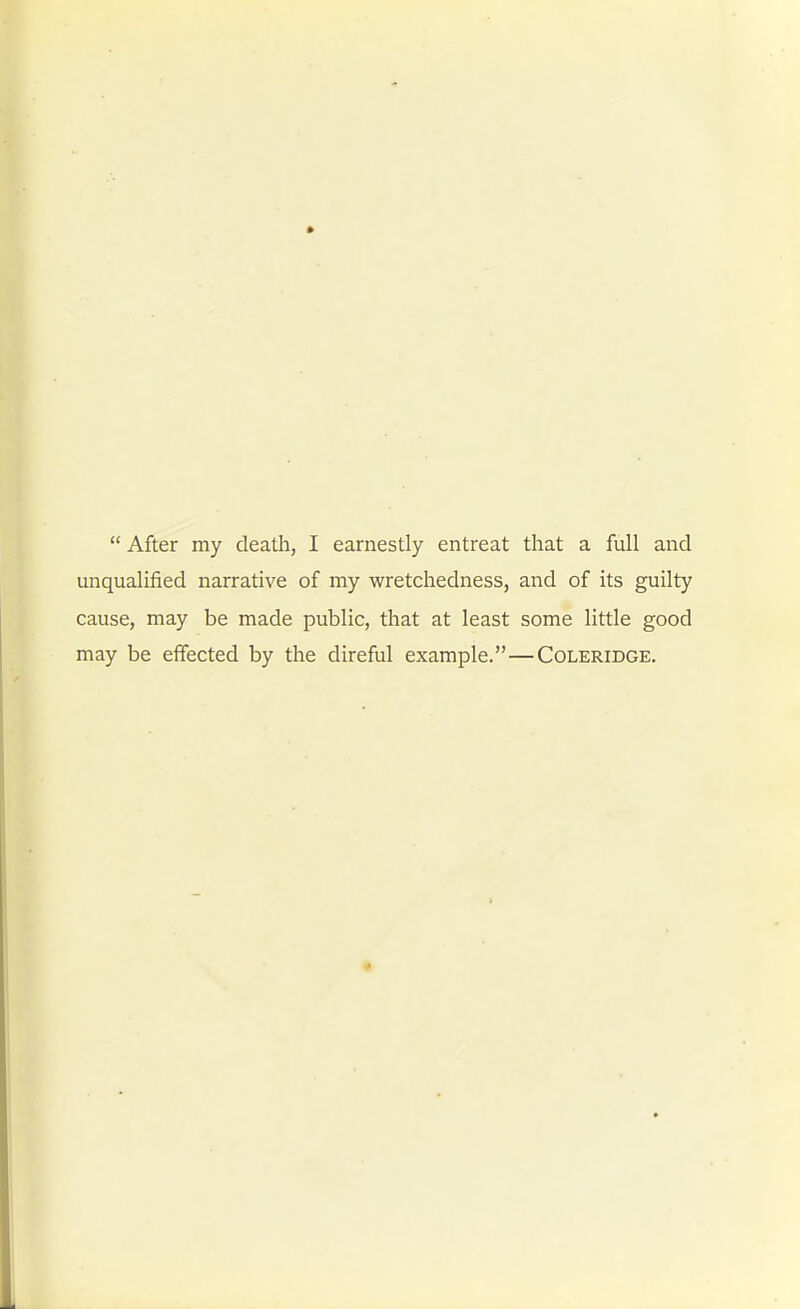 unqualified narrative of my wretchedness, and of its guilty cause, may be made public, that at least some little good may be effected by the direful example.—Coleridge.