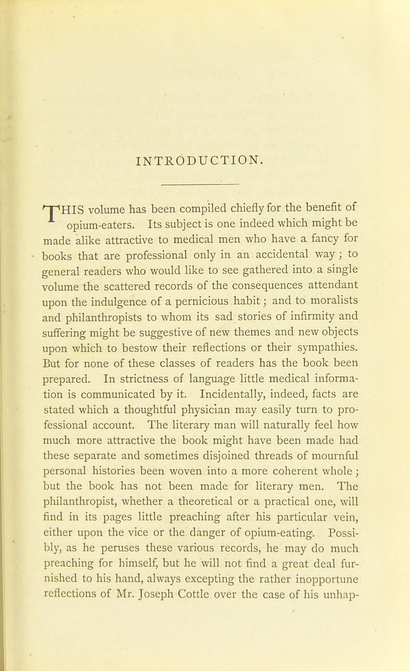 INTRODUCTION. 'T~'HIS volume has been compiled chiefly for the benefit of opium-eaters. Its subject is one indeed which might be made alike attractive to medical men who have a fancy for books that are professional only in an accidental way; to general readers who would like to see gathered into a single volume the scattered records of the consequences attendant upon the indulgence of a pernicious habit; and to moralists and philanthropists to whom its sad stories of infirmity and suffering might be suggestive of new themes and new objects upon which to bestow their reflections or their sympathies. But for none of these classes of readers has the book been prepared. In strictness of language little medical informa- tion is communicated by it. Incidentally, indeed, facts are stated which a thoughtful physician may easily turn to pro- fessional account. The literary man will naturally feel how much more attractive the book might have been made had these separate and sometimes disjoined threads of mournful personal histories been woven into a more coherent whole; but the book has not been made for literary men. The pliilanthropist, whether a theoretical or a practical one, will find in its pages little preaching after his particular vein, either upon the vice or the danger of opium-eating. Possi- bly, as he peruses these various records, he may do much preaching for himself, but he will not find a great deal fur- nished to his hand, always excepting the rather inopportune reflections of Mr. Joseph Cottle over the case of his unhap-