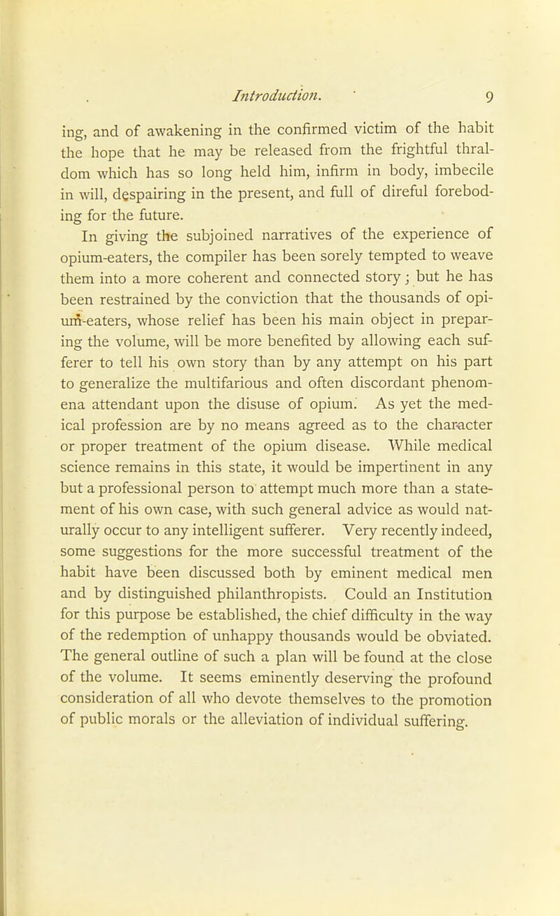 ing, and of awakening in the confirmed victim of the habit the hope that he may be released from the frightful thral- dom which has so long held him, infirm in body, imbecile in will, despairing in the present, and full of direful forebod- ing for the future. In giving the subjoined narratives of the experience of opium-eaters, the compiler has been sorely tempted to weave them into a more coherent and connected story; but he has been restrained by the conviction that the thousands of opi- um-eaters, whose relief has been his main object in prepar- ing the volume, will be more benefited by allowing each suf- ferer to tell his own story than by any attempt on his part to generalize tlie multifarious and often discordant phenom- ena attendant upon the disuse of opium. As yet the med- ical profession are by no means agreed as to the char-acter or proper treatment of the opium disease. While medical science remains in this state, it would be impertinent in any but a professional person to attempt much more than a state- ment of his own case, with such general advice as would nat- urally occur to any intelligent sufferer. Very recently indeed, some suggestions for the more successful treatment of the habit have been discussed both by eminent medical men and by distinguished philanthropists. Could an Institution for this purpose be established, the chief difficulty in the way of the redemption of unhappy thousands would be obviated. The general outline of such a plan will be found at the close of the volume. It seems eminently deserving the profound consideration of all who devote themselves to the promotion of public morals or the alleviation of individual suffering.