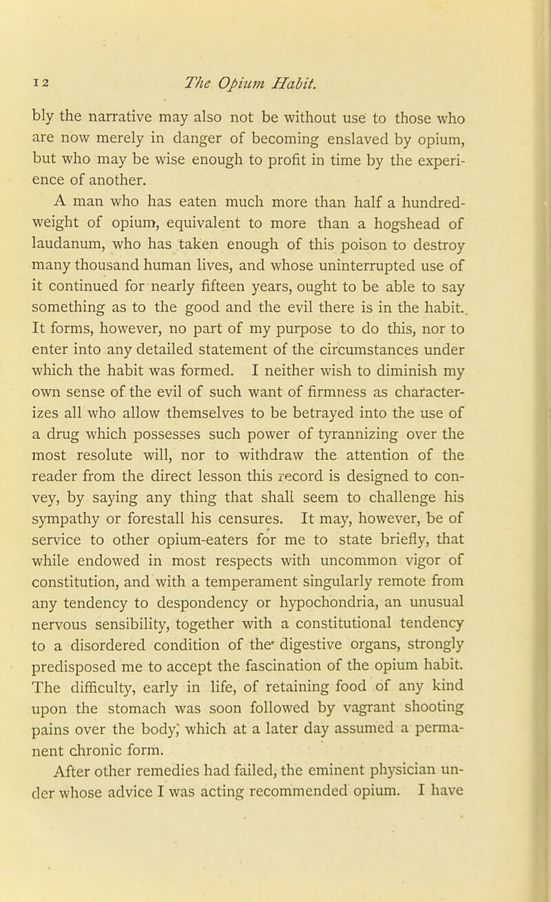 bly the narrative may also not be without use to those who are now merely in danger of becoming enslaved by opium, but who may be wise enough to profit in time by the experi- ence of another. A man who has eaten much more than half a hundred- weight of opium, equivalent to more than a hogshead of laudanum, who has taken enough of this poison to destroy many thousand human lives, and whose uninterrupted use of it continued for nearly fifteen years, ought to be able to say something as to the good and the evil there is in the habit.. It forms, however, no part of my purpose to do this, nor to enter into any detailed statement of the circumstances under which the habit was formed. I neither wish to diminish my own sense of the evil of such want of firmness as character- izes all who allow themselves to be betrayed into the use of a drug which possesses such power of tyrannizing over the most resolute will, nor to withdraw the attention of the reader from the direct lesson this record is designed to con- vey, by saying any thing that shall seem to challenge his sjTTipathy or forestall his censures. It may, however, be of service to other opium-eaters for me to state briefly, diat while endowed in most respects with uncommon vigor of constitution, and with a temperament singularly remote from any tendency to despondency or hypochondria, an unusual nervous sensibility, together with a constitutional tendency to a disordered condition of the' digestive organs, strongly predisposed me to accept the fascination of the opium habit. The difficulty, early in life, of retaining food of any kind upon the stomach was soon followed by vagrant shooting pains over the body, which at a later day assumed a perma- nent chronic form. After other remedies had failed, the eminent physician un- der whose advice I was acting recommended opium. I have