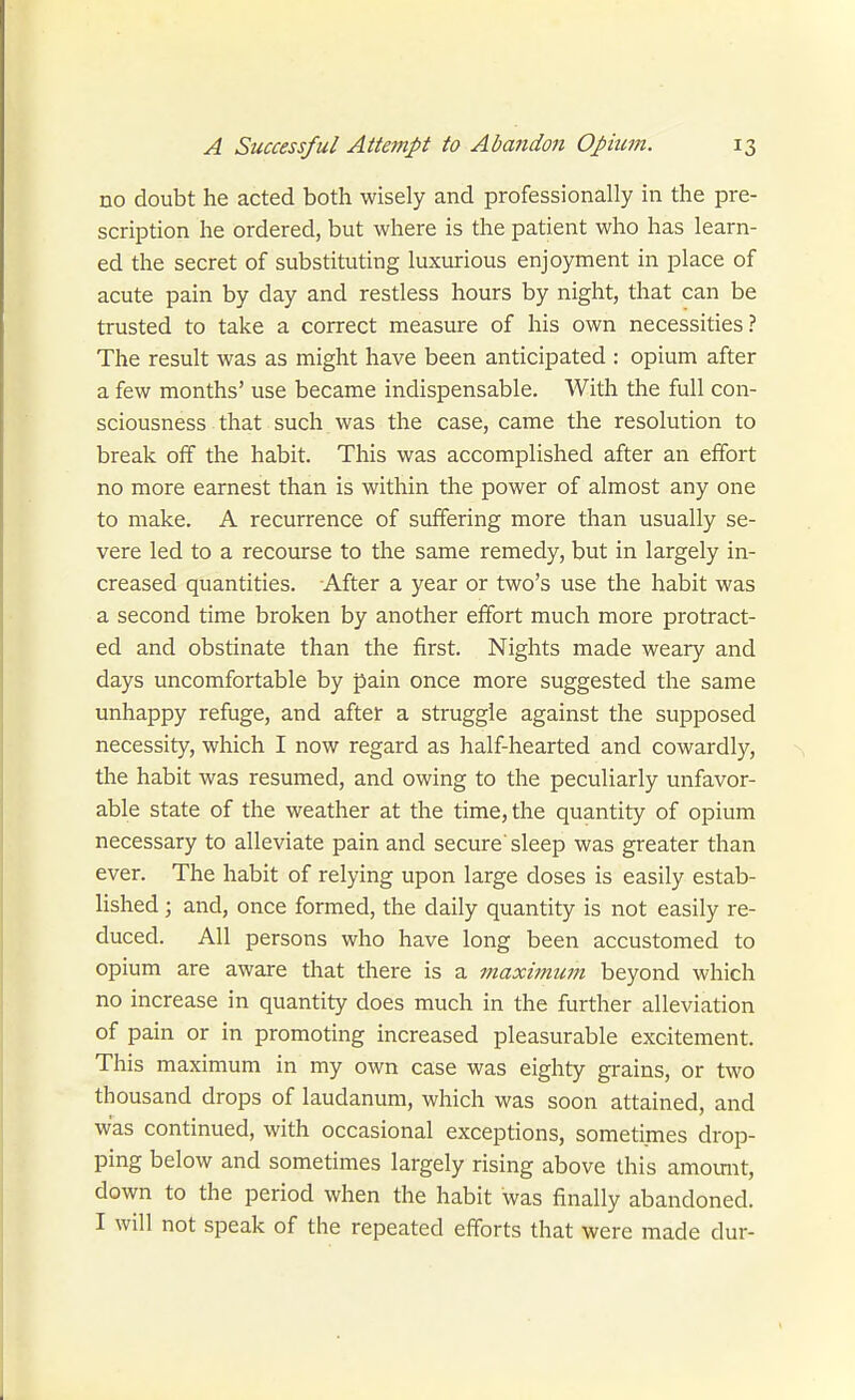 no doubt he acted both wisely and professionally in the pre- scription he ordered, but where is the patient who has learn- ed the secret of substituting luxurious enjoyment in place of acute pain by day and restless hours by night, that can be trusted to take a correct measure of his own necessities? The result was as might have been anticipated : opium after a few months' use became indispensable. With the full con- sciousness that such was the case, came the resolution to break off the habit. This was accomplished after an effort no more earnest than is within the power of almost any one to make. A recurrence of suffering more than usually se- vere led to a recourse to the same remedy, but in largely in- creased quantities. After a year or two's use the habit was a second time broken by another effort much more protract- ed and obstinate than the first. Nights made weary and days uncomfortable by pain once more suggested the same unhappy refuge, and after a struggle against the supposed necessity, which I now regard as half-hearted and cowardly, the habit was resumed, and owing to the peculiarly unfavor- able state of the weather at the time, the quantity of opium necessary to alleviate pain and secure'sleep was greater than ever. The habit of relying upon large doses is easily estab- lished ; and, once formed, the daily quantity is not easily re- duced. All persons who have long been accustomed to opium are aware that there is a maxitnwn beyond which no increase in quantity does much in the further alleviation of pain or in promoting increased pleasurable excitement. This maximum in my own case was eighty grains, or two thousand drops of laudanum, which was soon attained, and was continued, with occasional exceptions, sometimes drop- ping below and sometimes largely rising above this amomit, down to the period when the habit was finally abandoned. I will not speak of the repeated efforts that were made dur-