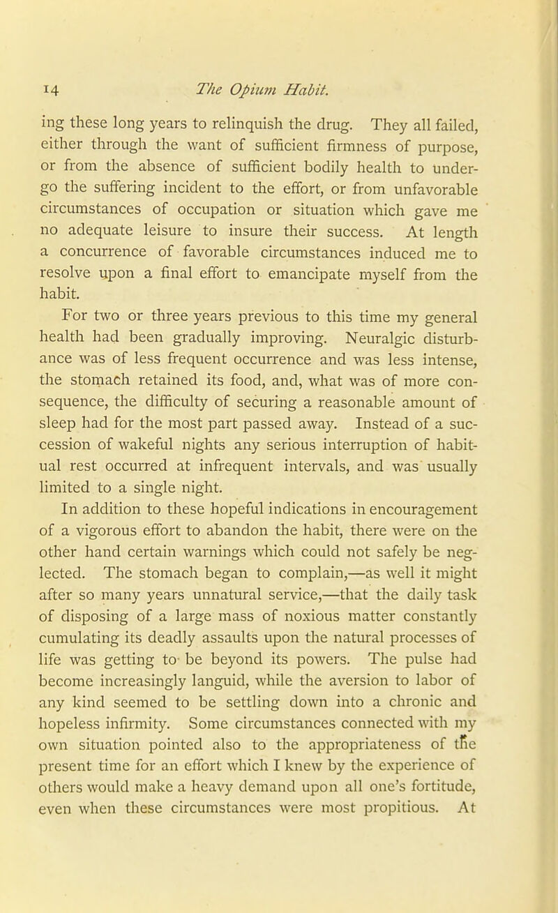 ing these long years to relinquish the drug. They all failed, either through the want of sufficient firmness of purpose, or from the absence of sufficient bodily health to under- go the suffering incident to the effort, or from unfavorable circumstances of occupation or situation which gave me no adequate leisure to insure their success. At length a concurrence of favorable circumstances induced me to resolve upon a final effort to emancipate myself from the habit. For two or three years previous to this time my general health had been gradually improving. Neuralgic disturb- ance was of less frequent occurrence and was less intense, the stoniach retained its food, and, what was of more con- sequence, the difficulty of securing a reasonable amount of sleep had for the most part passed away. Instead of a suc- cession of wakeful nights any serious interruption of habit- ual rest occurred at infrequent intervals, and was usually limited to a single night. In addition to these hopeful indications in encouragement of a vigorous effort to abandon the habit, there were on tlie other hand certain warnings which could not safely be neg- lected. The stomach began to complain,—as well it might after so many years unnatural service,—that the daily task of disposing of a large mass of noxious matter constantly cumulating its deadly assaults upon the natural processes of life was getting to- be beyond its powers. The pulse had become increasingly languid, while the aversion to labor of any kind seemed to be settling down into a chronic and hopeless infirmity. Some circumstances connected with my own situation pointed also to the appropriateness of tRe present time for an effort which I knew by the experience of others would make a heavy demand upon all one's fortitude, even when these circumstances were most propitious. At