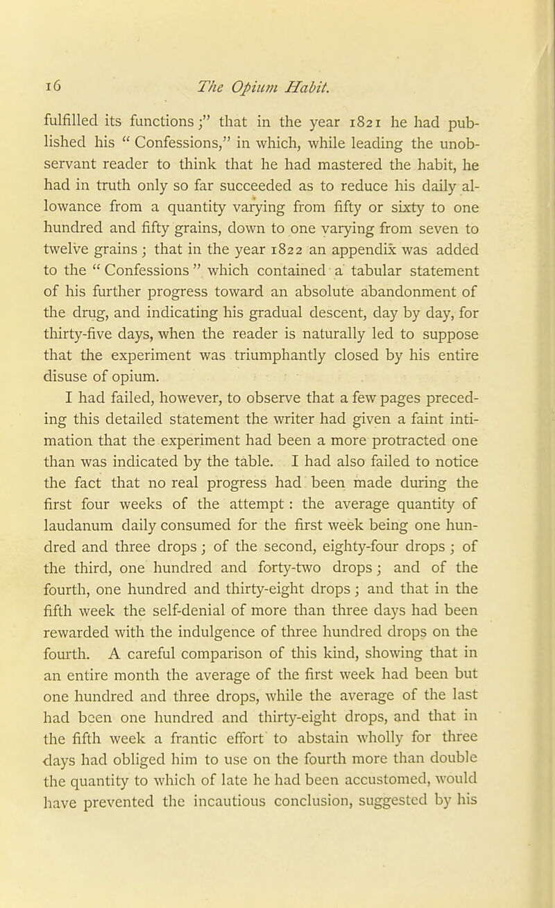 fulfilled its functions; that in the year 1821 he had pub- lished his  Confessions, in which, while leading the unob- servant reader to think that he had mastered the habit, he had in truth only so far succeeded as to reduce his daily al- lowance from a quantity varying from fifty or sixty to one hundred and fifty grains, down to one varying from seven to twelve grains ; that in the year 1822 an appendix was added to the  Confessions  which contained a tabular statement of his further progress toward an absolute abandonment of the drug, and indicating his gradual descent, day by day, for thirty-five days, when the reader is naturally led to suppose that the experiment was triumphantly closed by his entire disuse of opium. I had failed, however, to observe that a few pages preced- ing this detailed statement the writer had given a faint inti- mation that the experiment had been a more protracted one than was indicated by the table. I had also failed to notice the fact that no real progress had' been made during the first four weeks of the attempt: the average quantity of laudanum daily consumed for the first week being one hun- dred and three drops; of the second, eighty-four drops ; of the third, one hundred and forty-two drops; and of the fourth, one hundred and thirty-eight drops; and that in the fifth week the self-denial of more than three days had been rewarded with the indulgence of three hundred drops on the fourth. A careful comparison of this kind, showing that in an entire month the average of the first week had been but one hundred and three drops, while the average of the last had been one hundred and thirty-eight drops, and that in the fifth week a frantic effort to abstain wholly for three days had obliged him to use on the fourth more than double the quantity to which of late he had been accustomed, would have prevented the incautious conclusion, suggested by his