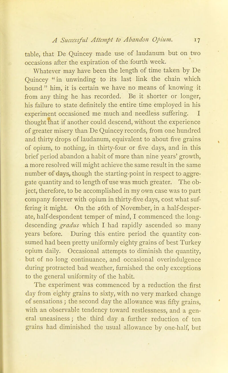 table, that De Quincey made use of laudanum but on two occasions after the expiration of the fourth week. Whatever may have been the length of time taken by De Quincey in unwinding to its last link the chain which bound  him, it is certain we have no means of knowing it from any thing he has recorded. Be it shorter or longer, his failure to state definitely the entire time employed in his experiment occasioned me much and needless suffering. I thought fhat if another could descend, without the experience of greater misery than De Quincey records, from one hundred and thirty drops of laudanum, equivalent to about five grains of opium, to nothing, in tliirty-four or five days, and in this brief period abandon a habit of more than nine years' growth, a more resolved will might achieve the same result in the same number of days, though the starting-point in respect to aggre- gate quantity and to length of use was much greater. The ob- ject, therefore, to be accomplished in my own case was to part company forever with opium in thirty-five days, cost what suf- fering it might. On the 26th of November, in a half-desper- ate, half-despondent temper of mind, I commenced the long- descending gmdus which I had rapidly ascended so many years before. During this entire period the quantity con- sumed had been pretty uniformly eighty grains of best Turkey opium daily. Occasional attempts to diminish the quantity, but of no long continuance, and occasional overindulgence during protracted bad weather, furnished the only exceptions to the general uniformity of the habit. The experiment was commenced by a reduction the first day from eighty grains to sixty, with no very marked change of sensations ; the second day the allowance was fifty grains, with an observable tendency toward restlessness, and a gen- eral uneasiness; the third day a further reduction of ten grains had diminished the usual allowance by one-half, but