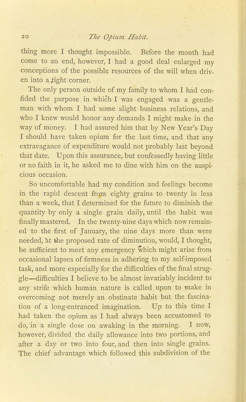 thing more I thought impossible. Before the month had come to an end, however, I had a good deal enlarged my conceptions of the possible resources of the will when driv- en into a 4:ight corner. The only person outside of my family to whom I had con- fided the purpose in which I was engaged was a gentle- man with whom I had some slight business relations, and who I knew would honor any demands I might make in the way of money. I had assured him that by New Year's Day I should have taken opium for the last time, and that any extravagance of expenditure would not probably last beyond that date. Upon this assurance, but confessedly having little or no faith in it, he asked me to dine with him on the auspi- cious occasion. So uncomfortable had my condition and feelings become in the rapid descent from eighty grains to twenty in less than a week, that I determined for the future to diminish the quantity by only a single grain daily, until the habit was finally mastered. In the twenty-nine days which now remain- ed to the first of January, the nine days more than were needed, at ^e jjroposed rate of diminution, would, I thought, be sufficient to meet any emergency which might arise from occasional lapses of firmness in adhering to my self-imposed task, and more especially for the difficulties of the final strug- gle—difficulties I believe to be almost invariably incident to any strife which human nature is called upon to make in overcoming not merely an obstinate habit but tlie fascina- tion of a long-entranced imagination. Up to this time I had taken the opium as I had always been accustomed to do, in a single dose on awaking in the morning. I now, however, divided the daily allowance into two portions, and after a day or two into four, and then into single grains. The chief advantage which followed this subdivision of the