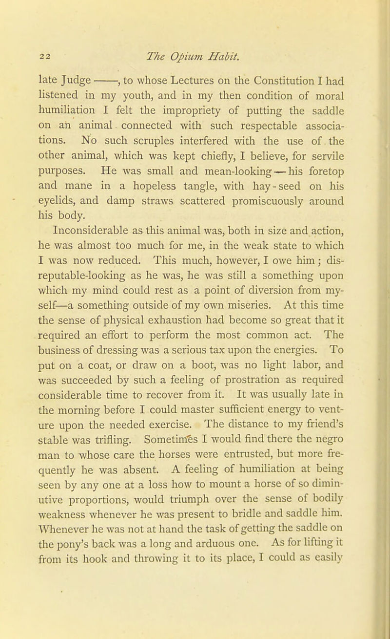 late Judge , to whose Lectures on the Constitution I had listened in my youth, and in my then condition of moral humiliation I felt the impropriety of putting the saddle on ah animal connected with such respectable associa- tions. No such scruples interfered with the use of the other animal, which was kept chiefly, I believe, for servile purposes. He was small and mean-looking — his foretop and mane in a hopeless tangle, with hay-seed on his eyelids, and damp straws scattered promiscuously around his body. Inconsiderable as this animal was, both in size and action, he was almost too much for me, in the weak state to which I was now reduced. This much, however, I owe him; dis- reputable-looking as he was, he was still a something upon which my mind could rest as a point of diversion from my- self—a something outside of my own miseries. At this time the sense of physical exhaustion had become so great that it required an effort to perform the most common act. The business of dressing was a serious tax upon the energies. To put on a coat, or draw on a boot, was no light labor, and was succeeded by such a feeling of prostration as required considerable time to recover from it. It was usually late in the morning before I could master sufficient energy to vent- ure upon the needed exercise. The distance to my friend's stable was trifling. Sometim'es I would find there the negro man to whose care the horses were entrusted, but more fre- quently he was absent. A feeling of humiliation at being seen by any one at a loss how to mount a horse of so dimin- utive proportions, would triumph over the sense of bodily weakness whenever he was present to bridle and saddle him. Whenever he was not at hand the task of getting the saddle on the pony's back was a long and arduous one. As for lifting it from its hook and throwing it to its place, I could as easily