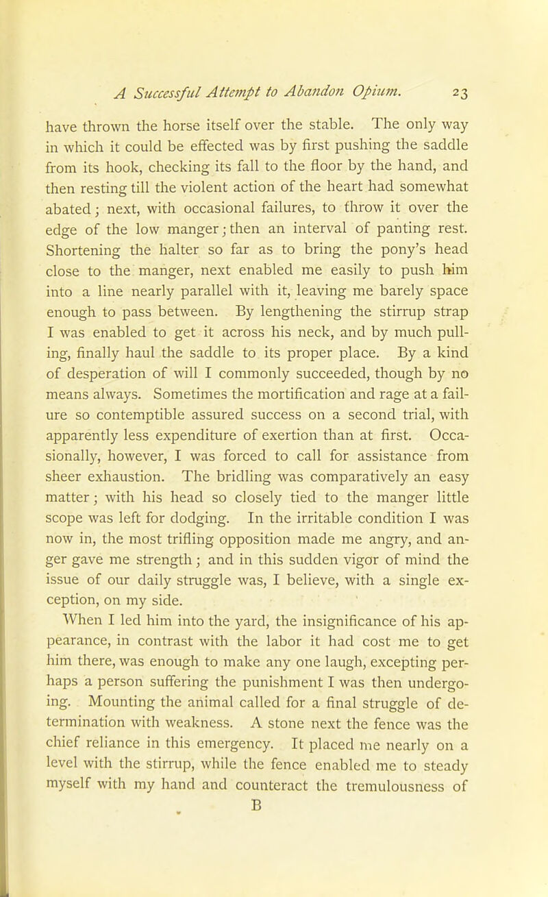 have thrown the horse itself over the stable. The only way in which it could be effected was by first pushing the saddle from its hook, checking its fall to the floor by the hand, and then resting till the violent action of the heart had somewhat abated; next, with occasional failures, to throw it over the edge of the low manger; then an interval of panting rest. Shortening the halter so far as to bring the pony's head close to the manger, next enabled me easily to push him into a line nearly parallel with it, leaving me barely space enough to pass between. By lengthening the stirrup strap I was enabled to get it across his neck, and by much pull- ing, finally haul the saddle to its proper place. By a kind of desperation of will I commonly succeeded, though by no means always. Sometimes the mortification and rage at a fail- ure so contemptible assured success on a second trial, with apparently less expenditure of exertion than at first. Occa- sionally, however, I was forced to call for assistance from sheer exhaustion. The bridling was comparatively an easy matter; with his head so closely tied to the manger little scope was left for dodging. In the irritable condition I was now in, the most trifling opposition made me angry, and an- ger gave me strength; and in this sudden vigor of mind the issue of our daily struggle was, I believe, with a single ex- ception, on my side. When I led him into the yard, the insignificance of his ap- pearance, in contrast with the labor it had cost me to get him there, was enough to make any one laugh, excepting per- haps a person suffering the punishment I was then undergo- ing. Mounting the animal called for a final struggle of de- termination with weakness. A stone next the fence was the chief reliance in this emergency. It placed me nearly on a level with the stirrup, while the fence enabled me to steady myself with my hand and counteract the tremulousness of B