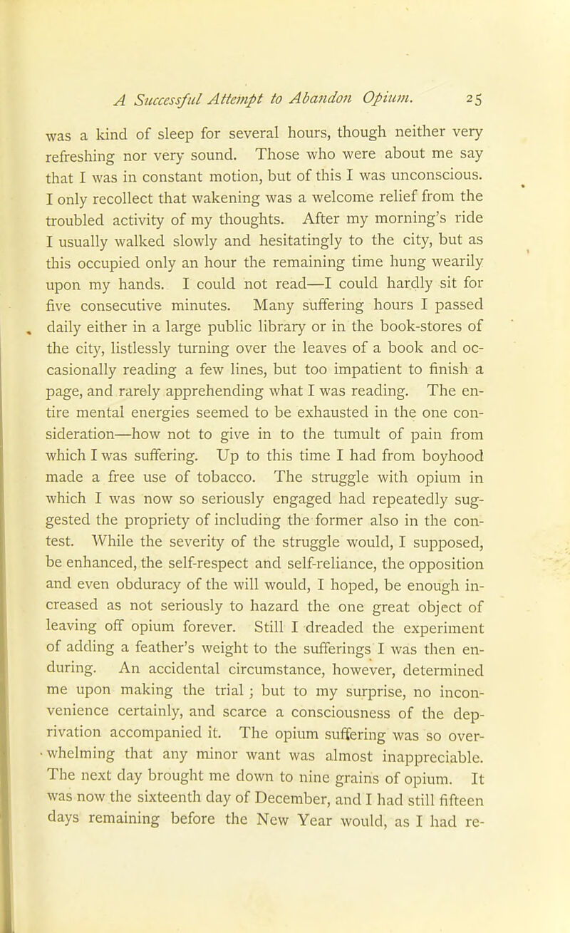 was a kind of sleep for several hours, though neither very refreshing nor very sound. Those who were about me say that I was in constant motion, but of this I was unconscious. I only recollect that wakening was a welcome relief from the troubled activity of my thoughts. After my morning's ride I usually walked slowly and hesitatingly to the city, but as this occupied only an hour the remaining time hung wearily upon my hands. I could not read—I could hardly sit for five consecutive minutes. Many suffering hours I passed daily either in a large public library or in the book-stores of the city, listlessly turning over the leaves of a book and oc- casionally reading a few lines, but too impatient to finish a page, and rarely apprehending what I was reading. The en- tire mental energies seemed to be exhausted in the one con- sideration—how not to give in to the tumult of pain from which I was suffering. Up to this time I had from boyhood made a free use of tobacco. The struggle with opium in which I was now so seriously engaged had repeatedly sug- gested the propriety of including the former also in the con- test. While the severity of the struggle would, I supposed, be enhanced, the self-respect and self-reliance, the opposition and even obduracy of the will would, I hoped, be enough in- creased as not seriously to hazard the one great object of leaving off opium forever. Still I dreaded the experiment of adding a feather's weight to the sufferings I was then en- during. An accidental circumstance, however, determined me upon making the trial; but to my surprise, no incon- venience certainly, and scarce a consciousness of the dep- rivation accompanied it. The opium suffering was so over- • whelming that any minor want was almost inappreciable. The next day brought me down to nine grains of opium. It was now the sixteenth day of December, and I had still fifteen days remaining before the New Year would, as I had re-