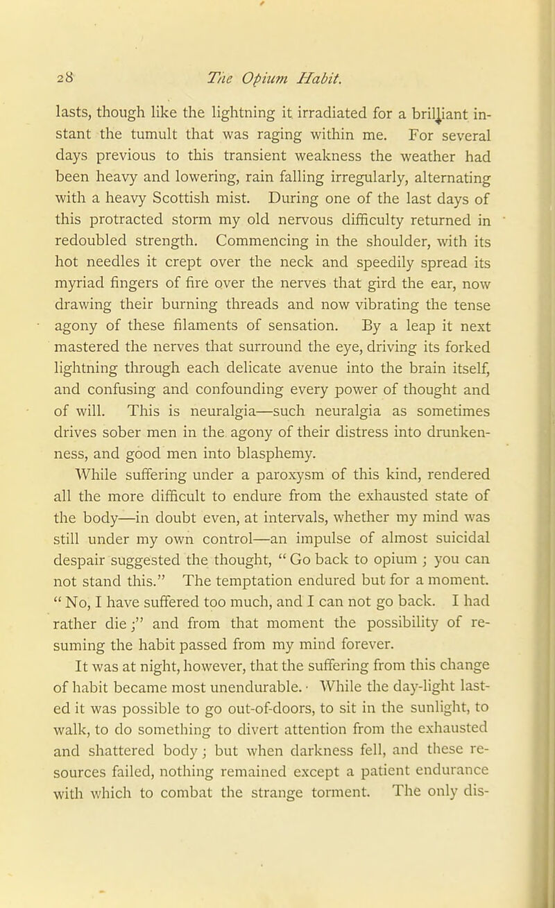 lasts, though like the lightning it irradiated for a brilliant in- stant the tumult that was raging within me. For several days previous to this transient weakness the weather had been heavy and lowering, rain falling irregularly, alternating with a heavy Scottish mist. During one of the last days of this protracted storm my old nervous difficulty returned in redoubled strength. Commencing in the shoulder, with its hot needles it crept over the neck and speedily spread its myriad fingers of fire over the nerves that gird the ear, now drawing their burning threads and now vibrating the tense agony of these filaments of sensation. By a leap it next mastered the nerves that surround the eye, driving its forked lightning through each delicate avenue into the brain itself, and confusing and confounding every power of thought and of will. This is neuralgia—such neuralgia as sometimes drives sober men in the. agony of their distress into drunken- ness, and good men into blasphemy. While suffering under a paroxysm of this kind, rendered all the more difficult to endure from the exhausted state of the body—in doubt even, at intervals, whether my mind was still under my own control—an impulse of almost suicidal despair suggested the thought,  Go back to opium ; you can not stand this. The temptation endured but for a moment.  No, I have suffered too much, and I can not go back. I had rather dieand from that moment the possibility of re- suming the habit passed from my mind forever. It was at night, however, that the suffering from this change of habit became most unendurable. • While the day-light last- ed it was possible to go out-of-doors, to sit in the sunlight, to walk, to do something to divert attention from the exhausted and shattered body; but when darkness fell, and these re- sources failed, nothing remained except a patient endurance with which to combat the strange torment. The only dis-