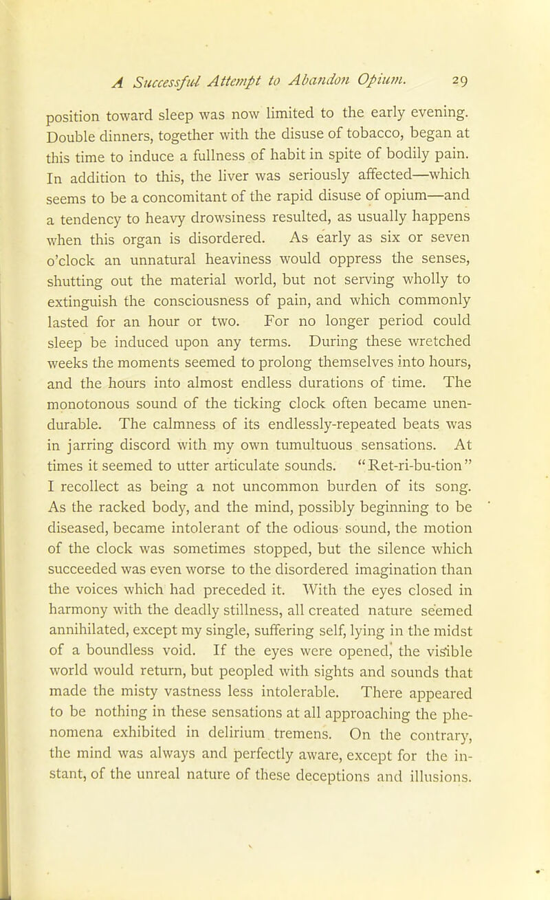 position toward sleep was now limited to the early evening. Double dinners, together with the disuse of tobacco, began at this time to induce a fullness of habit in spite of bodily pain. In addition to this, the liver was seriously affected—which seems to be a concomitant of the rapid disuse of opium—and a tendency to heavy drowsiness resulted, as usually happens when this organ is disordered. As early as six or seven o'clock an unnatural heaviness would oppress the senses, shutting out the material world, but not serving wholly to extinguish the consciousness of pain, and which commonly lasted for an hour or two. For no longer period could sleep be induced upon any terms. During these wretched weeks the moments seemed to prolong themselves into hours, and the hours into almost endless durations of time. The monotonous sound of the ticking clock often became unen- durable. The calmness of its endlessly-repeated beats was in jarring discord with my own tumultuous sensations. At times it seemed to utter articulate sounds.  Ret-ri-bu-tion  I recollect as being a not uncommon burden of its song. As the racked body, and the mind, possibly beginning to be diseased, became intolerant of the odious sound, the motion of the clock was sometimes stopped, but the silence which succeeded was even worse to the disordered imagination than the voices which had preceded it. With the eyes closed in harmony with the deadly stillness, all created nature seemed annihilated, except my single, suffering self, lying in the midst of a boundless void. If the eyes were openedj the visible world would return, but peopled with sights and sounds that made the misty vastness less intolerable. There appeared to be nothing in these sensations at all approaching the phe- nomena exhibited in delirium tremens. On the contrary, the mind was always and perfectly aware, except for the in- stant, of the unreal nature of these deceptions and illusions.