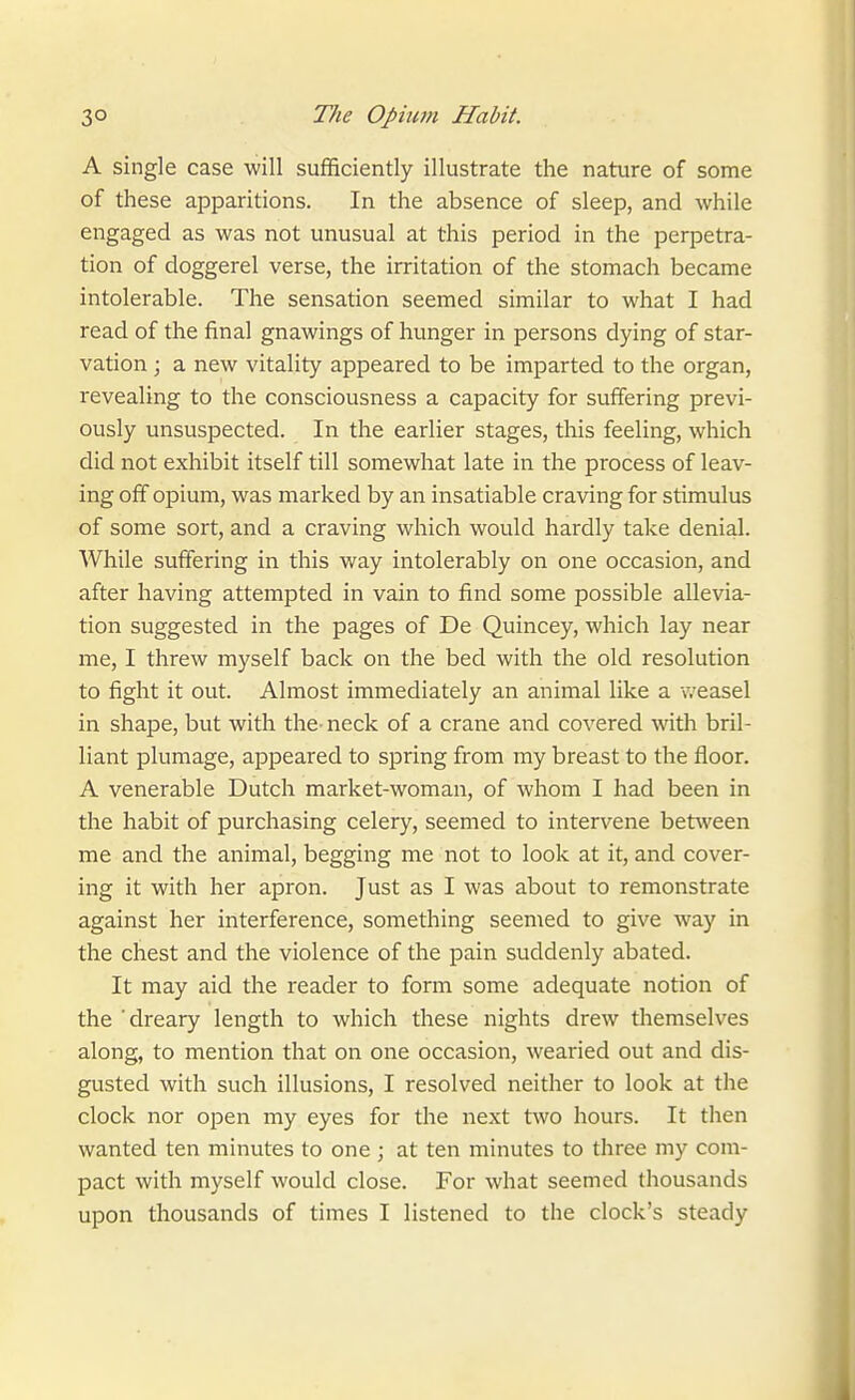 A single case will sufHciently illustrate the nature of some of these apparitions. In the absence of sleep, and while engaged as was not unusual at this period in the perpetra- tion of doggerel verse, the irritation of the stomach became intolerable. The sensation seemed similar to what I had read of the final gnawings of hunger in persons dying of star- vation ; a new vitality appeared to be imparted to the organ, revealing to the consciousness a capacity for suffering previ- ously unsuspected. In the earlier stages, this feeling, which did not exhibit itself till somewhat late in the process of leav- ing off opium, was marked by an insatiable craving for stimulus of some sort, and a craving which would hardly take denial. While suffering in this way intolerably on one occasion, and after having attempted in vain to find some possible allevia- tion suggested in the pages of De Quincey, which lay near me, I threw myself back on the bed with the old resolution to fight it out. Almost immediately an animal like a weasel in shape, but with the neck of a crane and covered with bril- liant plumage, appeared to spring from my breast to the floor. A venerable Dutch market-woman, of whom I had been in the habit of purchasing celery, seemed to intervene bet^veen me and the animal, begging me not to look at it, and cover- ing it with her apron. Just as I was about to remonstrate against her interference, something seemed to give way in the chest and the violence of the pain suddenly abated. It may aid the reader to form some adequate notion of the 'dreary length to which these nights drew themselves along, to mention that on one occasion, wearied out and dis- gusted with such illusions, I resolved neither to look at the clock nor open my eyes for the next two hours. It then wanted ten minutes to one ; at ten minutes to three my com- pact with myself would close. For what seemed thousands