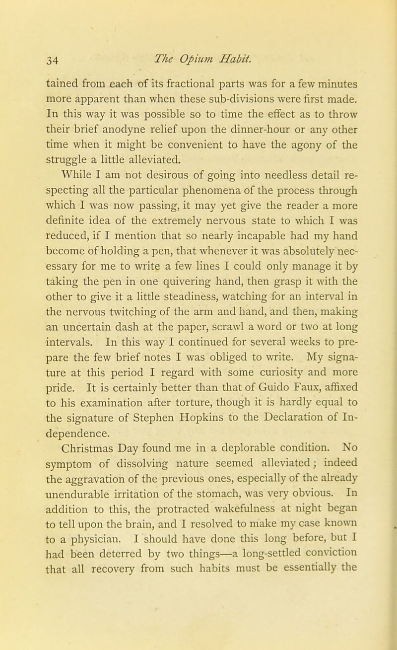 tained from each of its fractional parts was for a few minutes more apparent than wlien these sub-divisions were first made. In this way it was possible so to time the effect as to throw their brief anodyne relief upon the dinner-hour or any other time when it might be convenient to have the agony of the struggle a little alleviated. While I am not desirous of going into needless detail re- specting all the particular phenomena of the process through which I was now passing, it may yet give the reader a more definite idea of the extremely nervous state to wliich I was reduced, if I mention that so nearly incapable had my hand become of holding a pen, that whenever it was absolutely nec- essary for me to write a few lines I could only manage it by taking the pen in one quivering hand, then grasp it with the other to give it a little steadiness, watching for an interval in the nervous twitching of the arm and hand, and then, making an uncertain dash at the paper, scrawl a word or two at long intervals. In this way I continued for several weeks to pre- pare the few brief notes I was obliged to write. My signa- ture at this period I regard with some curiosity and more pride. It is certainly better than that of Guido Faux, affixed to his examination after torture, though it is hardly equal to the signature of Stephen Hopkins to the Declaration of In- dependence. Christmas Day found me in a deplorable condition. No symptom of dissolving nature seemed alleviated; indeed the aggravation of the previous ones, especially of the already unendurable irritation of the stomach, was very obvious. In addition to this, the protracted wakefulness at night began to tell upon the brain, and I resolved to make my case known to a physician. I should have done this long before, but I had been deterred by two things—a long-settled conviction that all recovery from such habits must be essentially the