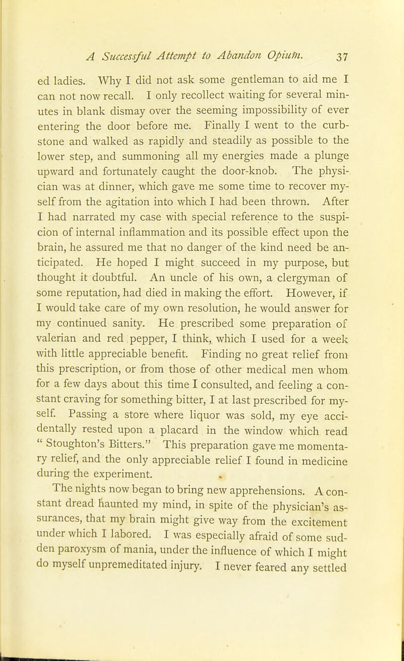 ed ladies. Why I did not ask some gentleman to aid me I can not now recall. I only recollect waiting for several min- utes in blank dismay over the seeming impossibility of ever entering the door before me. Finally I went to the curb- stone and walked as rapidly and steadily as possible to the lower step, and summoning all my energies made a plunge upward and fortunately caught the door-knob. The physi- cian was at dinner, which gave me some time to recover my- self from the agitation into which I had been thrown. After I had narrated my case with special reference to the suspi- cion of internal inflammation and its possible effect upon the brain, he assured me that no danger of the kind need be an- ticipated. He hoped I might succeed in my purpose, but thought it doubtful. An uncle of his own, a clergyman of some reputation, had died in making the effort. However, if I would take care of my own resolution, he would answer for my continued sanity. He prescribed some preparation of valerian and red pepper, I think, which I used for a week with little appreciable benefit. Finding no great relief from this prescription, or from those of other medical men whom for a few days about this time I consulted, and feeling a con- stant craving for something bitter, I at last prescribed for my- self. Passing a store where liquor was sold, my eye acci- dentally rested upon a placard in the window which read  Stoughton's Bitters. This preparation gave me momenta- ry relief, and the only appreciable relief I found in medicine during the experiment. The nights now began to bring new apprehensions. A con- stant dread haunted my mind, in spite of the physician's as- surances, that my brain might give way from the excitement under which I labored. I was especially afraid of some sud- den paroxysm of mania, under the influence of which I might do myself unpremeditated injury. I never feared any settled