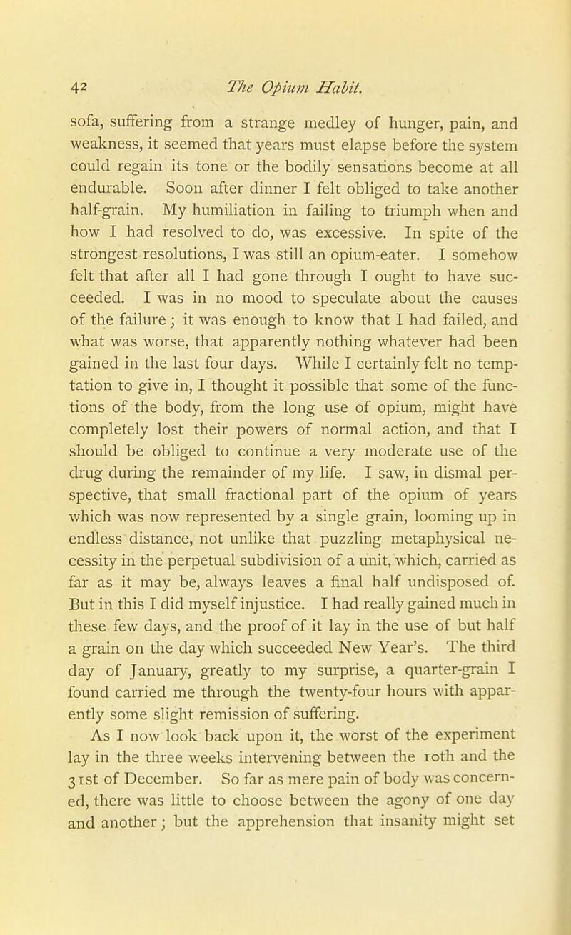 sofa, suffering from a strange medley of hunger, pain, and weakness, it seemed that years must elapse before the system could regain its tone or the bodily sensations become at all endurable. Soon after dinner I felt obliged to take another half-grain. My humiliation in failing to triumph when and how I had resolved to do, was excessive. In spite of the strongest resolutions, I was still an opium-eater. I somehow felt that after all I had gone through I ought to have suc- ceeded. I was in no mood to speculate about the causes of the failure; it was enough to know that I had failed, and what was worse, that apparently nothing whatever had been gained in the last four days. While I certainly felt no temp- tation to give in, I thought it possible that some of the func- tions of the body, from the long use of opium, might have completely lost their powers of normal action, and that I should be obliged to continue a very moderate use of the drug during the remainder of my life. I saw, in dismal per- spective, that small fractional part of the opium of years which was now represented by a single grain, looming up in endless distance, not unlike that puzzling metaphysical ne- cessity in the perpetual subdivision of a unit, which, carried as far as it may be, always leaves a iinal half undisposed of But in this I did myself injustice. I had really gained much in these few days, and the proof of it lay in the use of but half a grain on the day which succeeded New Year's. The third day of January, greatly to my surprise, a quarter-grain I found carried me through the twenty-four hours with appar- ently some slight remission of suffering. As I now look back upon it, the worst of the experiment lay in the three weeks intervening between the loth and the 31st of December. So far as mere pain of body was concern- ed, there was little to choose between the agony of one day and another; but the apprehension that insanity might set