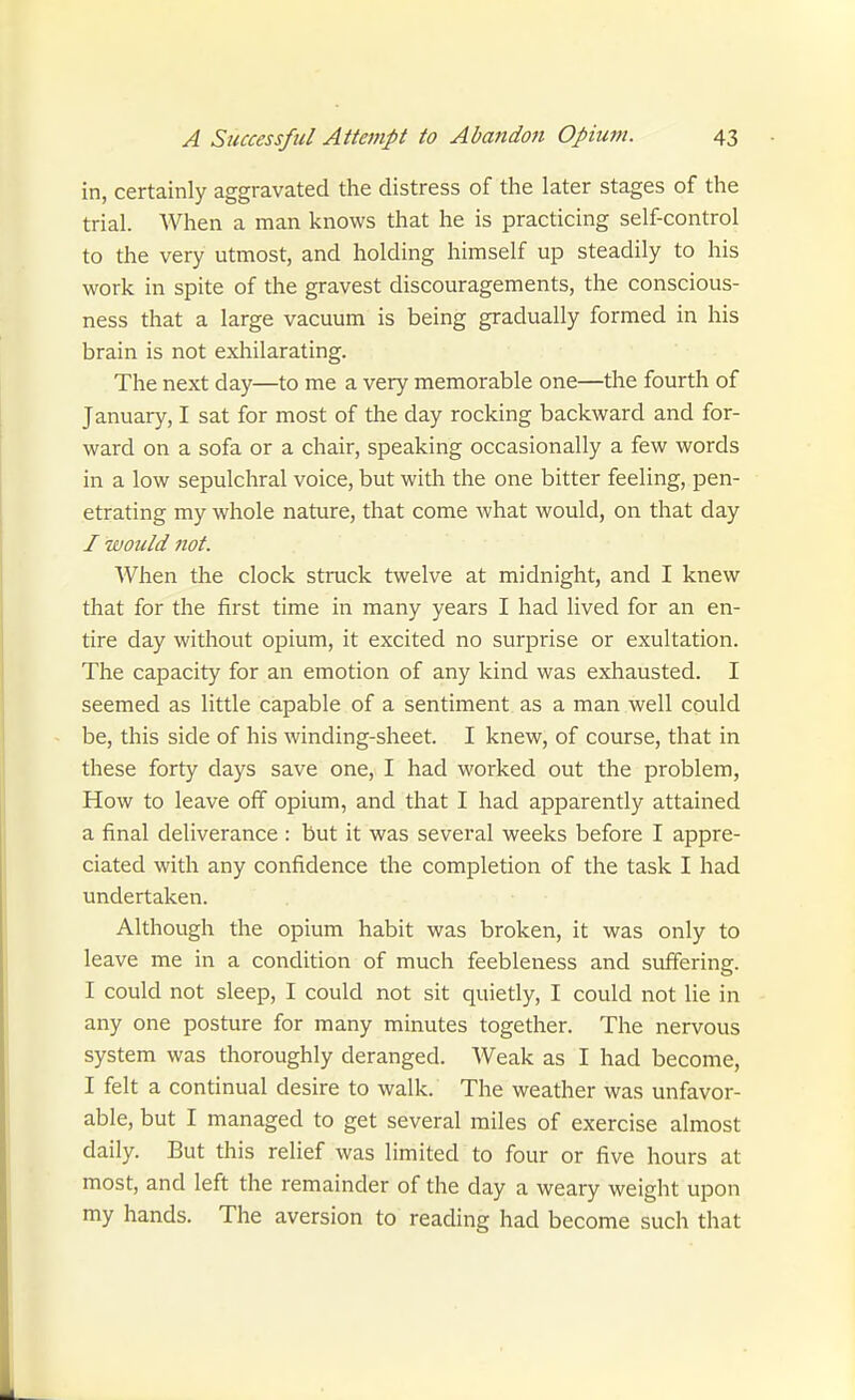 in, certainly aggravated the distress of the later stages of the trial. When a man knows that he is practicing self-control to the very utmost, and holding himself up steadily to his work in spite of the gravest discouragements, the conscious- ness that a large vacuum is being gradually formed in his brain is not exhilarating. The next day—to me a very memorable one—the fourth of January, I sat for most of the day rocking backward and for- ward on a sofa or a chair, speaking occasionally a few words in a low sepulchral voice, but with the one bitter feeling, pen- etrating my whole nature, that come what would, on that day I would not. When the clock struck twelve at midnight, and I knew that for the first time in many years I had lived for an en- tire day without opium, it excited no surprise or exultation. The capacity for an emotion of any kind was exhausted. I seemed as little capable of a sentiment as a man well could be, this side of his winding-sheet. I knew, of course, that in these forty days save one, I had worked out the problem. How to leave off opium, and that I had apparently attained a final deliverance : but it was several weeks before I appre- ciated with any confidence the completion of the task I had undertaken. Although the opium habit was broken, it was only to leave me in a condition of much feebleness and suffering. I could not sleep, I could not sit quietly, I could not lie in any one posture for many minutes together. The nervous system was thoroughly deranged. Weak as I had become, I felt a continual desire to walk. The weather was unfavor- able, but I managed to get several miles of exercise almost daily. But this relief was limited to four or five hours at most, and left the remainder of the day a weary weight upon my hands. The aversion to reading had become such that