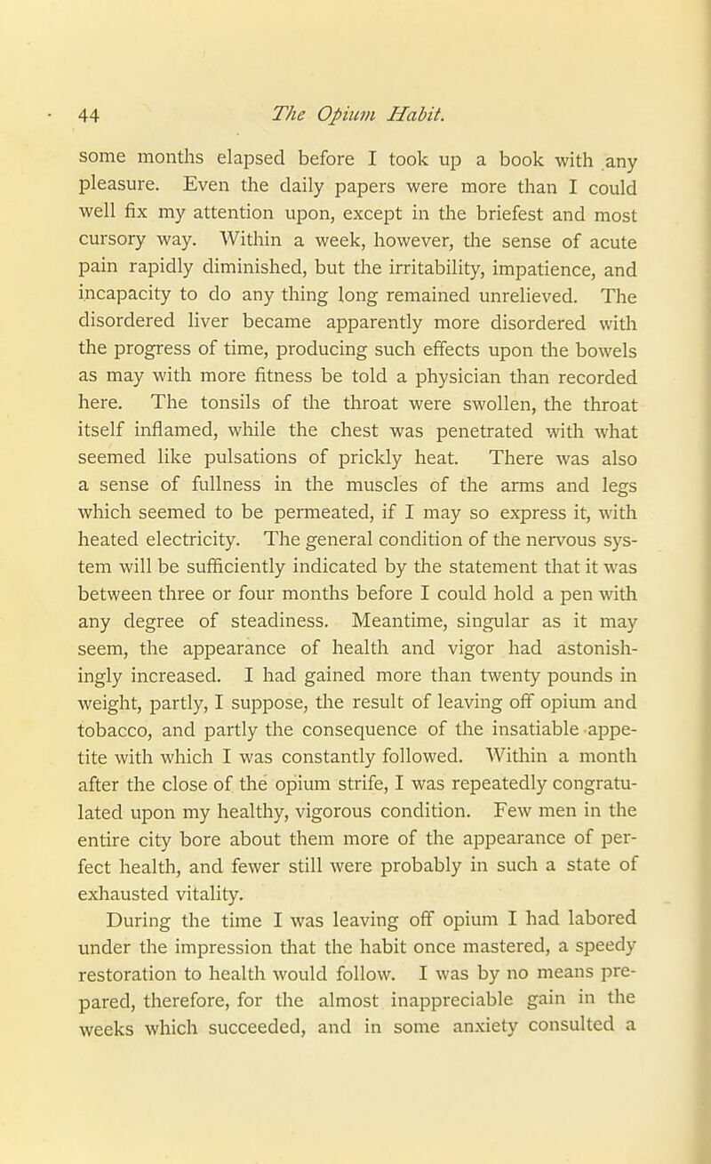 some months elapsed before I took up a book with any pleasure. Even the daily papers were more than I could well fix my attention upon, except in the briefest and most cursory way. Within a week, however, the sense of acute pain rapidly diminished, but the irritability, impatience, and incapacity to do any thing long remained unrelieved. The disordered liver became apparently more disordered with the progress of time, producing such effects upon the bowels as may with more fitness be told a physician than recorded here. The tonsils of the throat were swollen, the throat itself inflamed, while the chest was penetrated with what seemed like pulsations of prickly heat. There was also a sense of fullness in the muscles of the arms and legs which seemed to be permeated, if I may so express it, with heated electricity. The general condition of the nervous sys- tem will be sufficiently indicated by the statement that it was between three or four months before I could hold a pen with any degree of steadiness. Meantime, singular as it may seem, the appearance of health and vigor had astonish- ingly increased. I had gained more than twenty pounds in weight, partly, I suppose, the result of leaving off opium and tobacco, and partly the consequence of the insatiable appe- tite with which I was constantly followed. Within a month after the close of the opium strife, I was repeatedly congratu- lated upon my healthy, vigorous condition. Few men in the entire city bore about them more of the appearance of per- fect health, and fewer still were probably in such a state of exhausted vitality. During the time I was leaving off opium I had labored under the impression tliat the habit once mastered, a speedy restoration to health would follow. I was by no means pre- pared, therefore, for the almost inappreciable gain in the weeks which succeeded, and in some anxiety consulted a