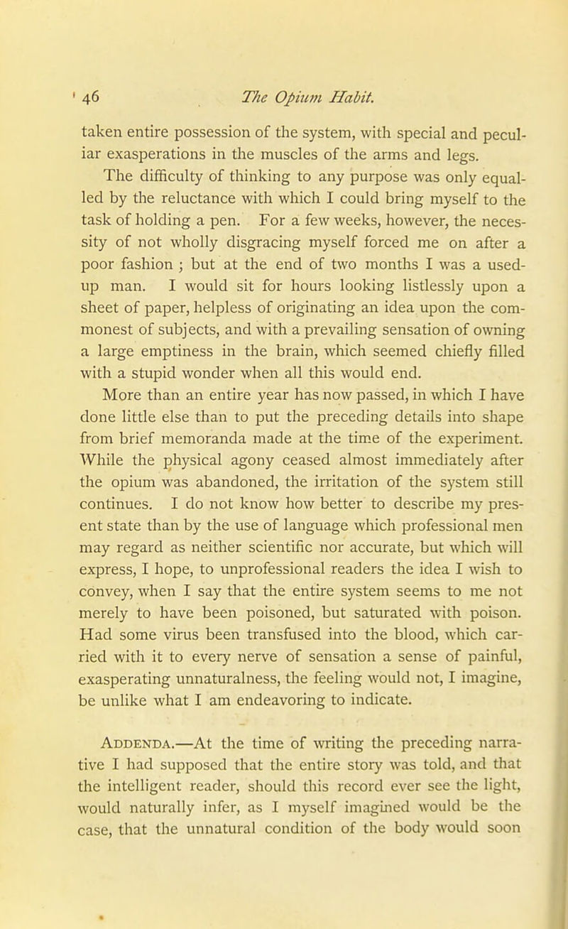 taken entire possession of the system, with special and pecul- iar exasperations in the muscles of the arms and legs. The difficulty of thinking to any purpose was only equal- led by the reluctance with which I could bring myself to the task of holding a pen. For a few weeks, however, the neces- sity of not wholly disgracing myself forced me on after a poor fashion ; but at the end of two months I was a used- up man. I would sit for hours looking listlessly upon a sheet of paper, helpless of originating an idea upon the com- monest of subjects, and with a prevailing sensation of owning a large emptiness in the brain, which seemed chiefly filled with a stupid wonder when all this would end. More than an entire year has now passed, in which I have done little else than to put the preceding details into shape from brief memoranda made at the time of the experiment. While the physical agony ceased almost immediately after the opium was abandoned, the irritation of the system still continues. I do not know how better to describe my pres- ent state than by the use of language which professional men may regard as neither scientific nor accurate, but which will express, I hope, to unprofessional readers the idea I wish to convey, when I say that the entire system seems to me not merely to have been poisoned, but saturated with poison. Had some virus been transfused into the blood, which car- ried with it to every nerve of sensation a sense of painful, exasperating unnaturalness, the feeling would not, I imagine, be unlike what I am endeavoring to indicate. Addenda.—At the time of writing the preceding narra- tive I had supposed that the entire story was told, and that the intelligent reader, should this record ever see the light, would naturally infer, as I myself imagined would be the case, that the unnatural condition of the body would soon