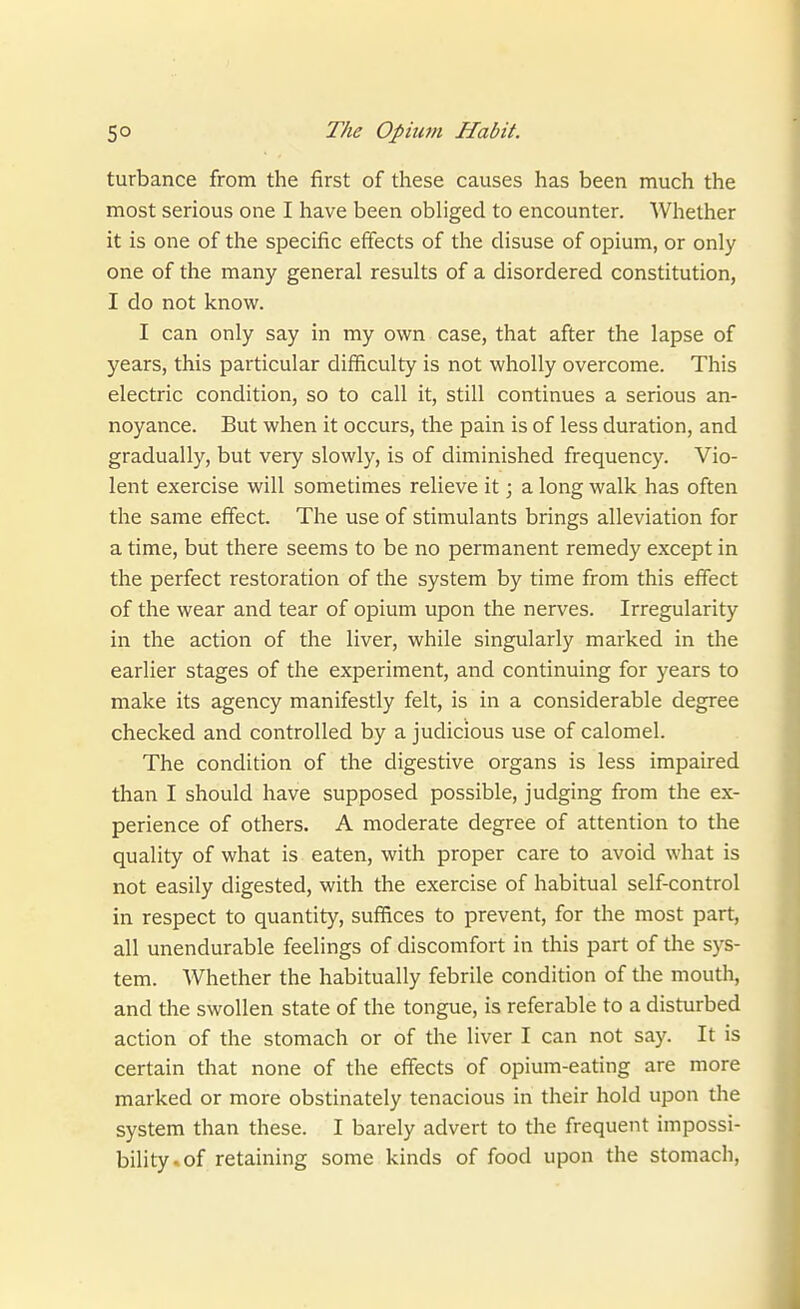 turbance from the first of these causes has been much the most serious one I have been obliged to encounter. Whether it is one of the specific effects of the disuse of opium, or only one of the many general results of a disordered constitution, I do not know. I can only say in my own case, that after the lapse of years, this particular difficulty is not wholly overcome. This electric condition, so to call it, still continues a serious an- noyance. But when it occurs, the pain is of less duration, and gradually, but very slowly, is of diminished frequency. Vio- lent exercise will sometimes relieve it; a long walk has often the same effect. The use of stimulants brings alleviation for a time, but there seems to be no permanent remedy except in the perfect restoration of the system by time from this effect of the wear and tear of opium upon the nerves. Irregularity in the action of the liver, while singularly marked in the earlier stages of the experiment, and continuing for years to make its agency manifestly felt, is in a considerable degree checked and controlled by a judicious use of calomel. The condition of the digestive organs is less impaired than I should have supposed possible, judging from the ex- perience of others. A moderate degree of attention to the quality of what is eaten, with proper care to avoid what is not easily digested, with the exercise of habitual self-control in respect to quantity, suffices to prevent, for the most part, all unendurable feelings of discomfort in this part of the sys- tem. Whether the habitually febrile condition of the mouth, and the swollen state of the tongue, is referable to a disturbed action of the stomach or of the liver I can not say. It is certain that none of the effects of opium-eating are more marked or more obstinately tenacious in their hold upon the system than these. I barely advert to the frequent impossi- bility-of retaining some kinds of food upon the stomach.