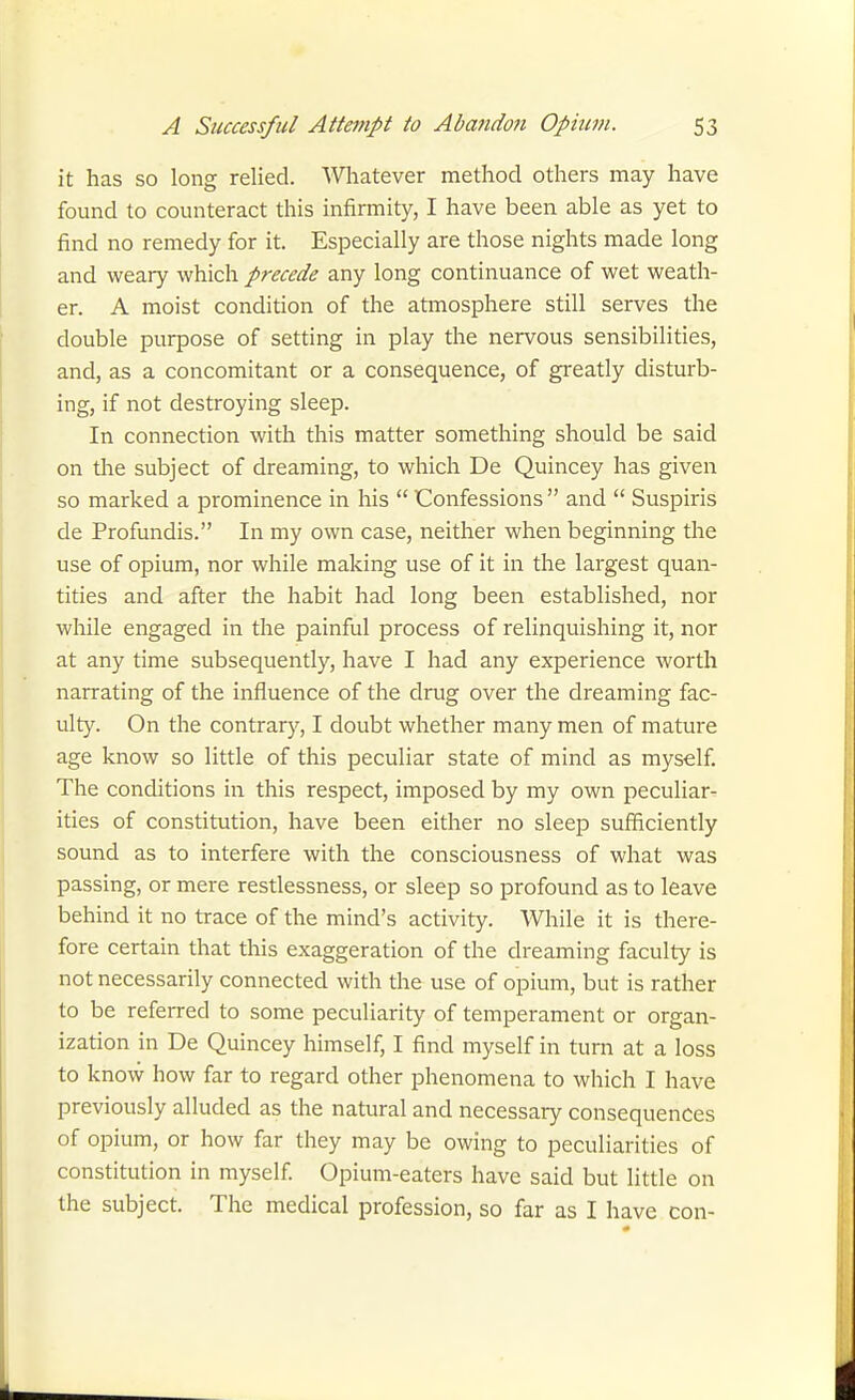 it has so long relied. Whatever method others may have found to counteract this infirmity, I have been able as yet to find no remedy for it. Especially are those nights made long and weary which precede any long continuance of wet weath- er. A moist condition of the atmosphere still serves the double purpose of setting in play the nervous sensibilities, and, as a concomitant or a consequence, of greatly disturb- ing, if not destroying sleep. In connection with this matter something should be said on tlie subject of dreaming, to which De Quincey has given so marked a prominence in his  Confessions  and  Suspiris de Profundis. In my own case, neither when beginning the use of opium, nor while making use of it in the largest quan- tities and after the habit had long been established, nor while engaged in the painful process of relinquishing it, nor at any time subsequently, have I had any experience worth narrating of the influence of the drug over the dreaming fac- ulty. On the contrary, I doubt whether many men of mature age know so little of this peculiar state of mind as myself. The conditions in this respect, imposed by my own peculiar- ities of constitution, have been either no sleep sufficiently sound as to interfere with the consciousness of what was passing, or mere restlessness, or sleep so profound as to leave behind it no trace of the mind's activity. While it is there- fore certain that this exaggeration of the dreaming faculty is not necessarily connected with the use of opium, but is rather to be referred to some peculiarity of temperament or organ- ization in De Quincey himself, I find myself in turn at a loss to know how far to regard other phenomena to which I have previously alluded as the natural and necessary consequences of opium, or how far they may be owing to peculiarities of constitution in myself Opium-eaters have said but little on the subject. The medical profession, so far as I have con-