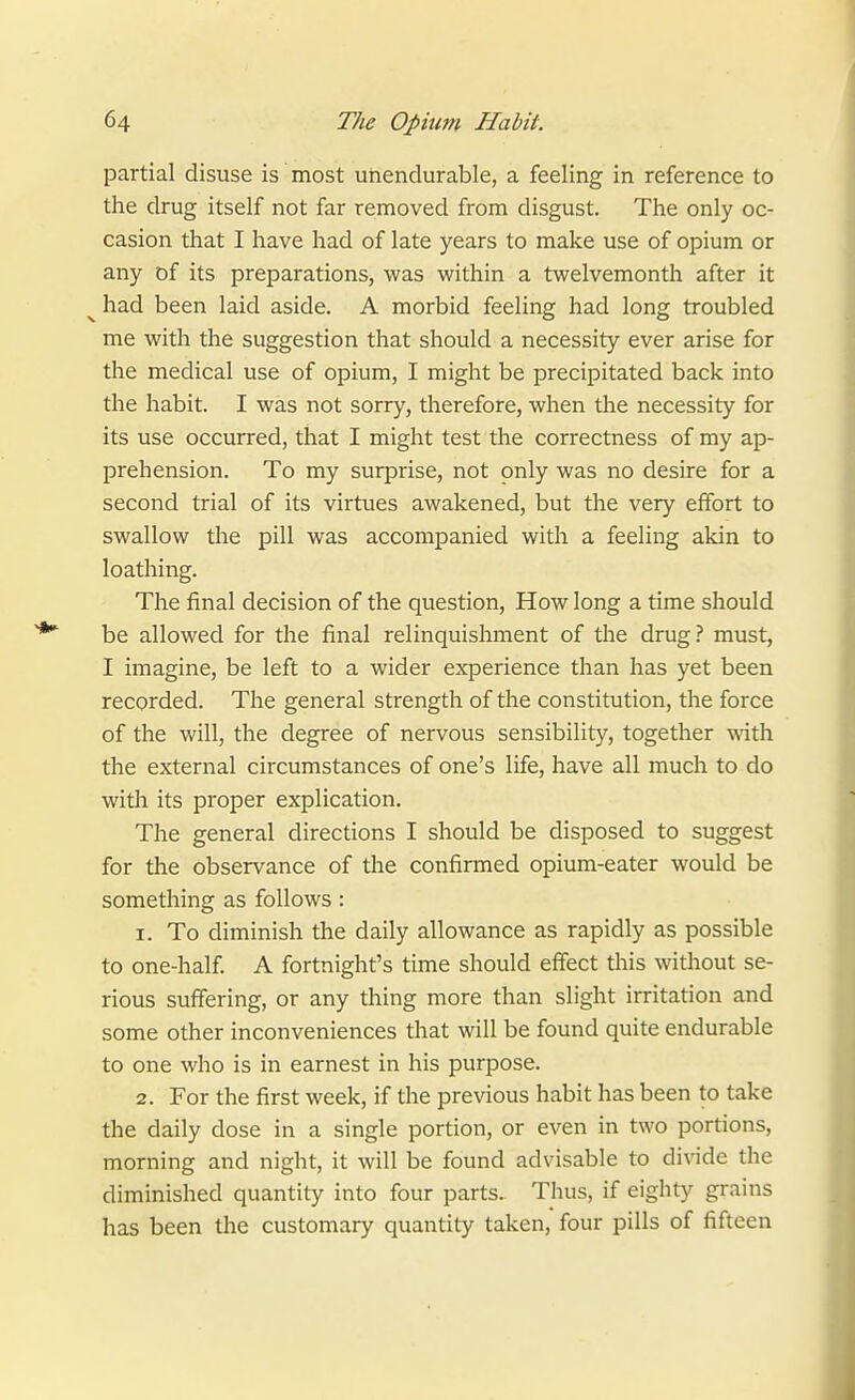 partial disuse is most unendurable, a feeling in reference to the drug itself not far removed from disgust. The only oc- casion that I have had of late years to make use of opium or any of its preparations, was virithin a twelvemonth after it ^ had been laid aside. A morbid feeling had long troubled me with the suggestion that should a necessity ever arise for the medical use of opium, I might be precipitated back into the habit. I was not sorry, therefore, when the necessity for its use occurred, that I might test the correctness of my ap- prehension. To my surprise, not only was no desire for a second trial of its virtues awakened, but the very effort to swallow the pill was accompanied with a feeling akin to loathing. The final decision of the question. How long a time should be allowed for the final relinquishment of the drug.! must, I imagine, be left to a wider experience than has yet been recorded. The general strength of the constitution, the force of the will, the degree of nervous sensibility, together with the external circumstances of one's life, have all much to do with its proper explication. The general directions I should be disposed to suggest for the observance of tlie confirmed opium-eater would be something as follows: 1. To diminish the daily allowance as rapidly as possible to one-half. A fortnight's time should effect this without se- rious suffering, or any thing more than slight irritation and some other inconveniences that will be found quite endurable to one who is in earnest in his purpose. 2. For the first week, if the previous habit has been to take the daily dose in a single portion, or even in two portions, morning and night, it will be found advisable to divide the diminished quantity into four parts. Thus, if eighty grains has been the customary quantity taken, four pills of fifteen