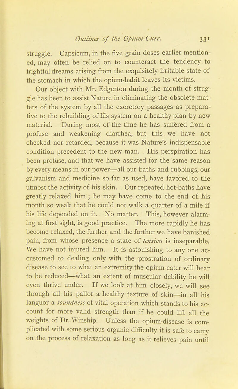 struggle. Capsicum, in the five grain doses earlier mention- ed, may often be relied on to counteract the tendency to frightful dreams arising from the exquisitely irritable state of the stomach in which the opium-habit leaves its victims. Our object with Mr. Edgerton during the month of strug- gle has been to assist Nature in eliminating the obsolete mat- ters of the system by all the excretory passages as prepara- tive to the rebuilding of h's system on a healthy plan by new material. During most of the time he has suffered from a profuse and weakening diarrhea, but this we have not checked nor retarded, because it was Nature's indispensable condition precedent to the new man. His perspiration has been profiise, and that we have assisted for the same reason by every means in our power—all our baths and rubbings, our galvanism and medicine so far as used, have favored to the utmost the activity of his skin. Our repeated hot-baths have greatly relaxed him; he may have come to the end of his month so weak that he could not walk a quarter of a mile if his life depended on it. No matter. This, however alarm- ing at first sight, is good practice. The more rapidly he has become relaxed, the further and the further we have banished pain, from whose presence a state of tension is inseparable. We have not injured him. It is astonishing to any one ac- customed to dealing only with the prostration of ordinary disease to see to what an extremity the opium-eater will bear to be reduced—what an extent of muscular debility he will even thrive under. If we look at him closely, we will see through all his pallor a healthy texture of skin—in all his languor a soundness of vital operation which stands to his ac- count for more valid strength than if he could lift all the weights of Dr. Winship. Unless the opium-disease is com- plicated with some serious organic difficulty it is safe to carry on the process of relaxation as long as it relieves pain until