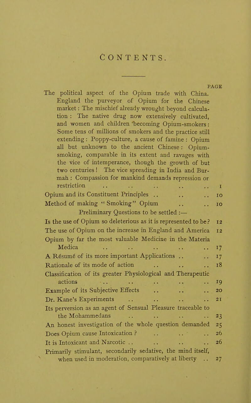 CONTENTS. PAGE The political aspect of the Opium trade with China. England the purveyor of Opium for the Chinese market: The mischief already wrought beyond calcula- tion : The native drug now extensively cultivated, and women and children 'becoming Opium-smokers: Some tens of millions of smokers and the practice still extending : Poppy-culture, a cause of famine : Opium all but unlcnown to the ancient Chinese: Opium- smoldng, comparable in its extent and ravages with the vice of intemperance, though the growth of but two centuries ! The vice spreading in India and Bur- mah : Compassion for mankind demands repression or restriction .. .. .. .. .. i Opium and its Constituent Principles .. ., .. lo Method of making Smoking Opium .. .. lo Preliminary Questions to be settled :— Is the use of Opium so deleterious as it is represented to be ? 12 The use of Opium on the increase in England and America 12 Opium by far the most valuable Medicine in the Materia Medica .. .. .. .. i? A Resume of its more important Apphcations .. .. 17 Rationale of its mode of action .. .. .. 18 Classiiication of its greater Physiological and Therapeutic actions .. .. .. .. • • '9 Example of its Subjective Effects .. .. .. 20 Dr. Kane's Experiments .. .. .. ..21 Its perversion as an agent of Sensual Pleasure traceable to the Mohammedans .. .. .. ■ • 23 An honest investigation of the whole question demanded 25 Does Opium cause Intoxication ? .. .. .. 26 It is Intoxicant and Narcotic .. .. .. .. 26 Primarily stimulant, secondarily sedative, the mind itself, when used in moderation, comparatively at Uberty .. 27