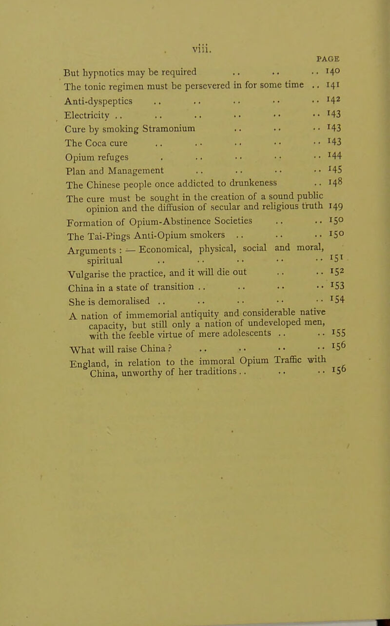 Vlll. PAGE But hypnotics may be required .. .. .. 140 The tonic regimen must be persevered in for some time .. 141 Anti-dyspeptics .. .. . ■ • • • • '4^ Electricity .. .. .. •• •• • • H3 Cure by smoldng Stramonium .. .. • • ^43 The Coca cure .. .- .. •■ • • ^43 Opium refuges . .. ■ • • • • • '44 Plan and Management .. .. • • • • ^45 The Chinese people once addicted to drunkeness .. 148 The cure must be sought in the creation of a sound pubUc opinion and the diffusion of secular and religious truth 149 Formation of Opium-Abstinence Societies .. .. 15° The Tai-Pings Anti-Opium smokers .. .. .. 15° Arguments : — Economical, physical, social and moral, spiritual .. • • • • • • • • I5' Vulgarise the practice, and it will die out .. .. 152 China in a state of transition .. .. .. • • '53 She is demoralised .. .. •■ ■• •• '54 A nation of immemorial antiquity and considerable native capacity, but stUl only a nation of undeveloped men, with the feeble virtue of mere adolescents .. .. IS5 What will raise China ? .. •• ..156 England, in relation to the immoral Opium Traffic with China, unworthy of her traditions .. .. .. IS°