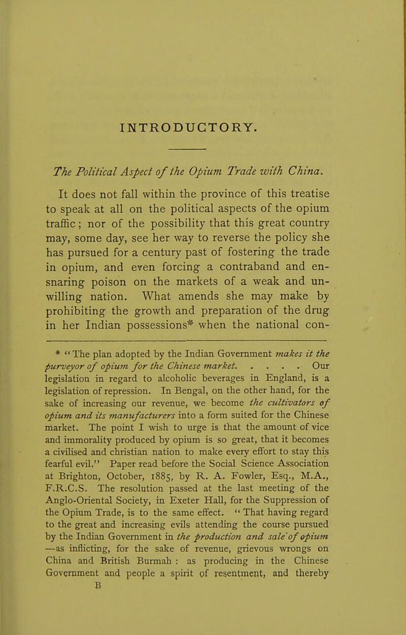 INTRODUCTORY. The Political Aspect of the Opium Trade with China. It does not fall within the province of this treatise to speak at all on the political aspects of the opium traffic; nor of the possibility that this great country may, some day, see her way to reverse the policy she has pursued for a century past of fostering the trade in opium, and even forcing a contraband and en- snaring poison on the markets of a weak and un- willing nation. What amends she may make by prohibiting the growth and preparation of the drug in her Indian possessions* when the national con- *  The plan adopted by the Indian Government jnakes it the purveyor of opium for the Chinese market. .... Our legislation in regard to alcoholic beverages in England, is a legislation of repression. In Bengal, on the other hand, for the sake of increasing our revenue, we become the cultivators of opium and its manufacturers into a form suited for the Chinese rnarket. The point I wish to urge is that the amount of vice and immorality produced by opium is so great, that it becomes a civilised and christian nation to make every efifort to stay this fearful evil. Paper read before the Social Science Association at Brighton, October, 1885, by R. A. Fowler, Esq., M.A., F.R.C.S. The resolution passed at the last meeting of the Anglo-Oriental Society, in Exeter Hall, for the Suppression of the Opium Trade, is to the same eifect.  That having regard to the great and increasing evils attending the course pursued by the Indian Government in the production and sale'of opium —as inflicting, for the sake of revenue, grievous wrongs on China and British Burmah : as producing in the Chinese Government and people a spirit of resentment, and thereby B