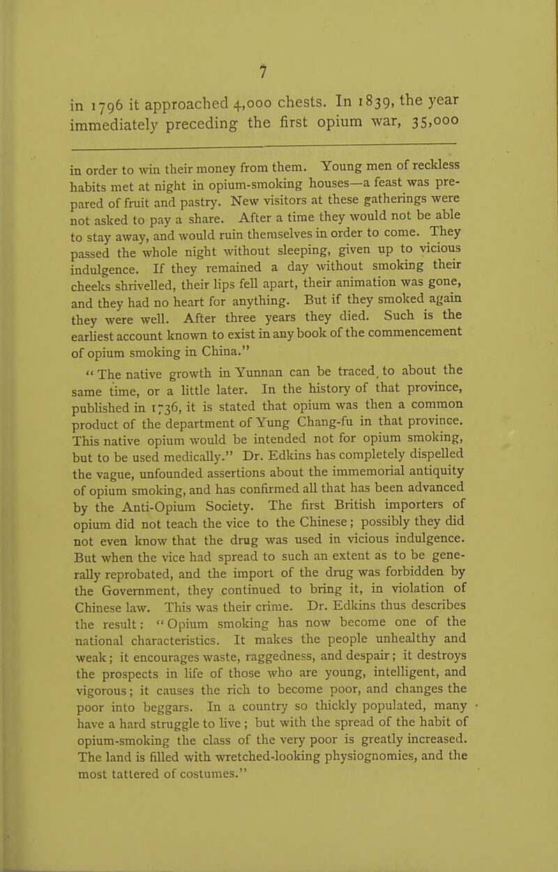 1 in 1796 it approached 4,000 chests. In 1839, the year immediately preceding the first opiiim war, 35,000 in order to win their money from them. Young men of recldess habits met at night in opium-smoking houses—a feast was pre- pared of fruit and pastry. New visitors at these gatherings were not asked to pay a share. After a time they would not be able to stay away, and would ruin themselves in order to come. They passed the whole night without sleeping, given up to vicious indulgence. If they remained a day without smoking their cheeks shrivelled, their lips fell apart, their animation was gone, and they had no heart for anything. But if they smoked again they were well. After three years they died. Such is the earliest account known to exist in any book of the commencement of opium smoking in China. The native growth in Yunnan can be traced^ to about the same time, or a little later. In the history of that province, pubhshed m 1736, it is stated that opium was then a common product of the department of Yung Chang-fu in that province. This native opium would be intended not for opium smoking, but to be used medically. Dr. Edkins has completely dispelled the vague, unfounded assertions about the immemorial antiquity of opium smoking, and has confirmed all that has been advanced by the Anti-Opium Society. The first British importers of opium did not teach the vice to the Chinese; possibly they did not even know that the drug was used in vicious indulgence. But when the vice had spread to such an extent as to be gene- rally reprobated, and the import of the drug was forbidden by the Government, they continued to bring it, in violation of Chinese law. This was their crime. Dr. Edkins thus describes the result:  Opium smoking has now become one of the national characteristics. It makes the people unhealthy and weak; it encourages waste, raggedness, and despair; it destroys the prospects in life of those who are young, intelligent, and vigorous; it causes the rich to become poor, and changes the poor into beggars. In a country so thickly populated, many have a hard struggle to live ; but with the spread of the habit of opium-smoking the class of the very poor is greatly increased. The land is filled with wretched-looking physiognomies, and the most tattered of costumes.