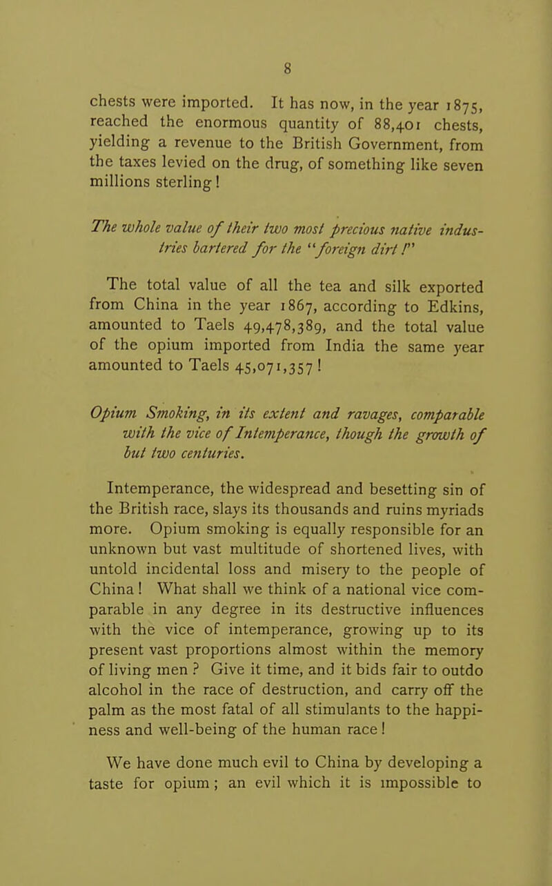 chests were imported. It has now, in the year 1875, reached the enormous quantity of 88,401 chests, yielding a revenue to the British Government, from the taxes levied on the drug, of something like seven millions sterling! The whole value of their two most precious native indus- tries bartered for the fo7-eign dirt! The total value of all the tea and silk exported from China in the year 1867, according to Edkins, amounted to Taels 49,478,389, and the total value of the opium imported from India the same year amounted to Taels 45,071,357 ! Opium Smoking, in its extent and ravages, comparable with the vice of Intemperance, though the growth of but two ce7ituries. Intemperance, the widespread and besetting sin of the British race, slays its thousands and ruins myriads more. Opium smoking is equally responsible for an unknown but vast multitude of shortened lives, with untold incidental loss and misery to the people of China ! What shall we think of a national vice com- parable in any degree in its destructive influences with the vice of intemperance, growing up to its present vast proportions almost within the memory of living men ? Give it time, and it bids fair to outdo alcohol in the race of destruction, and carry off the palm as the most fatal of all stimulants to the happi- ness and well-being of the human race ! We have done much evil to China by developing a taste for opium; an evil which it is impossible to