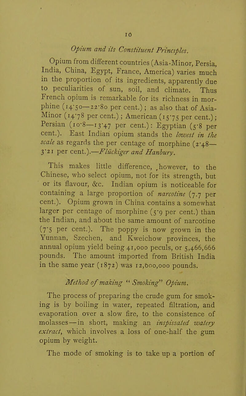 opium and Us Constituent Principles. Opium from different countries (Asia-Minor, Persia, India, China, Egypt, France, America) varies much in the proportion of its ingredients, apparently due to peculiarities of sun, soil, and climate. Thus French opium is remarkable for its richness in mor- phine (14-50—i2-8o per cent.); as also that of Asia- Minor (14-78 percent.); American (15-75 per cent.); Persian (io-8—13-47 per cent.): Egyptian (5-8 per cent.). East Indian opium stands the lowest in the scale as regards the per centage of morphine (2-48— 3-21 per cent.).—Fliickiger and Hanhuiy. This makes little difference, , however, to the Chinese, who select opium, not for its strength, but or its flavour, &c. Indian opium is noticeable for containing a large proportion of narcotine (7.7 per cent.). Opium grown in China contains a somewhat larger per centage of morphine (5-9 per cent.) than the Indian, and about the same amount of narcotine (7-5 per cent.). The poppy is now grown in the Yunnan, Szechen, and Kweichow provinces, the annual opium yield being 41,000 peculs, or 5,466,666 pounds. The amount imported from British India in the same year (1872) was 12,000,000 pounds. Method of making  Smoking Opium. The process of preparing the crude gum for smok- ing is by boiling in water, repeated filtration, and evaporation over a slow fire, to the consistence of molasses — in short, making an inspissated watery extract, which involves a loss of one-half the gum opium by weight. The mode of smoking is to take up a portion of