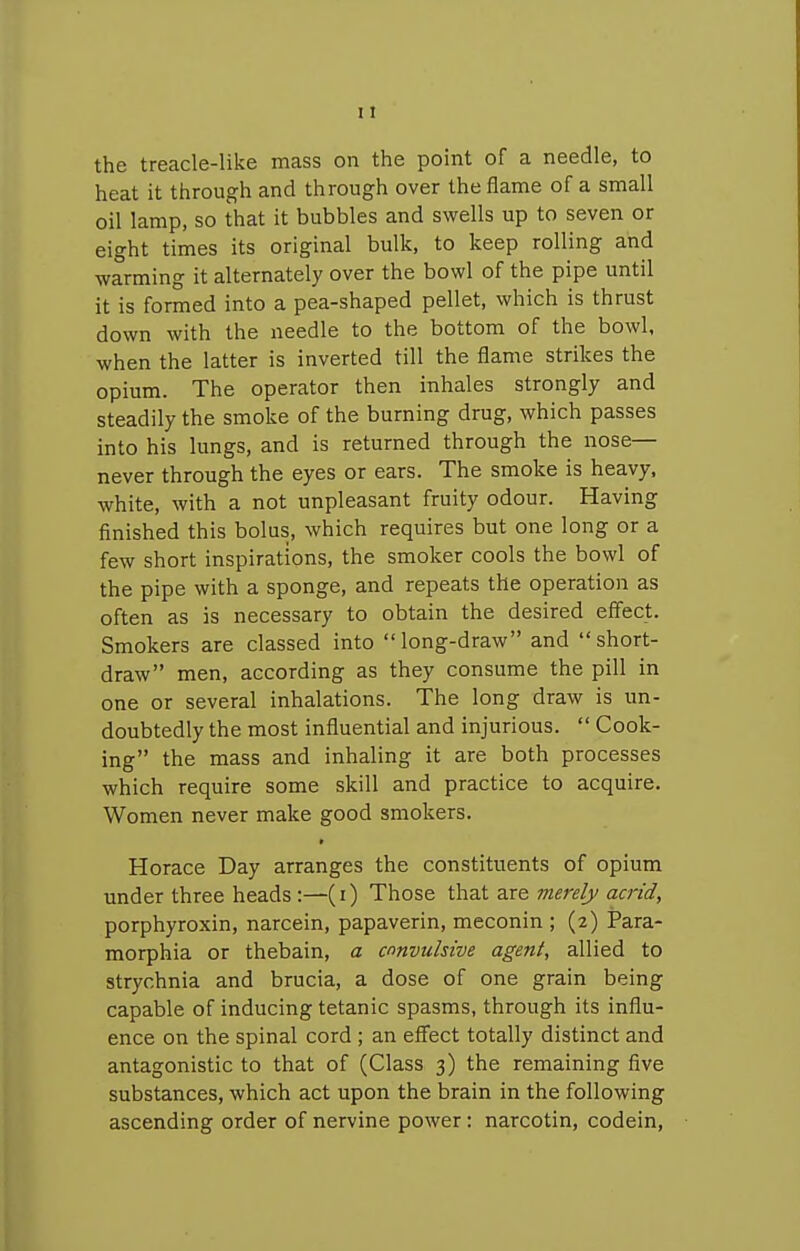 the treacle-like mass on the point of a needle, to heat it through and through over the flame of a small oil lamp, so that it bubbles and swells up to seven or eight times its original bulk, to keep rolling and warming it alternately over the bowl of the pipe until it is formed into a pea-shaped pellet, which is thrust down with the needle to the bottom of the bowl, when the latter is inverted till the flame strikes the opium. The operator then inhales strongly and steadily the smoke of the burning drug, which passes into his lungs, and is returned through the nose— never through the eyes or ears. The smoke is heavy, white, with a not unpleasant fruity odour. Having finished this bolus, which requires but one long or a few short inspirations, the smoker cools the bowl of the pipe with a sponge, and repeats the operation as often as is necessary to obtain the desired eff'ect. Smokers are classed into long-draw and short- draw men, according as they consume the pill in one or several inhalations. The long draw is un- doubtedly the most influential and injurious.  Cook- ing the mass and inhaling it are both processes which require some skill and practice to acquire. Women never make good smokers. Horace Day arranges the constituents of opium under three heads:—(i) Those that are merely acrid, porphyroxin, narcein, papaverin, meconin ; (2) Para- morphia or thebain, a convulsive agent, allied to strychnia and brucia, a dose of one grain being capable of inducing tetanic spasms, through its influ- ence on the spinal cord ; an eff'ect totally distinct and antagonistic to that of (Class 3) the remaining five substances, which act upon the brain in the following ascending order of nervine power: narcotin, codein,