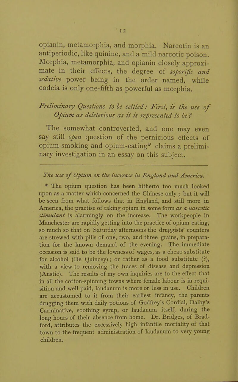 opianin, metamorphia, and morphia. Narcotin is an antiperiodic, like quinine, and a mild narcotic poison. Morphia, metamorphia, and opianin closely approxi- mate in their effects, the degree of soporific and sedative power being in the order named, while codeia is only one-fifth as powerful as morphia. Preliminary Questions to be settled: First, is the use of Opium as deleterious as it is 7-epresented to be ? The somewhat controverted, and one may even say still open question of the pernicious effects of opium smoking and opium-eating* claims a prelimi- nary investigation in an essay on this subject. The use of Opium on the increase in England and Ajnerica. * The opium question has been hitherto too much looked upon as a matter which concerned the Chinese only ; but it wUl be seen from what follows that in England, and still more in America, the practise of taking opium in some form as a narcotic stimulant is alarmingly on the increase. The workpeople in Manchester are rapidly getting into the practice of opium eating, so much so that on Saturday afternoons the druggists' coimters are strewed with pills of one, two, and three grains, in prepara- tion for the known demand of the evening. The immediate occasion is said to be the lowness of wages, as a cheap substitute for alcohol (De Quincey); or rather as a food substitute (.'), with a view to removing the traces of disease and depression (Anstie). The results of my own inquiries are to the effect that in all the cotton-spinning towns where female labour is in requi- sition and well paid, laudanum is more or less in use. Children are accustomed to it from their earliest infancy, the parents drugging them with daily potions of Godfrey's Cordial, Dalby's Carminative, soothing syrup, or laudanum itself, during the long hours of their absence from home. Dr. Bridges, of Brad- ford, attributes the excessively high infantile mortality of that town to the frequent administration of laudanum to very young children.