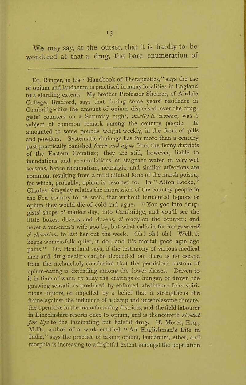 We may say, at the outset, that it is hardly to be wondered at that a drug, the bare enumeration of Dr. Ringer, ia his  Handbook of Therapeutics, says the use of opium and laudanum is practised in many localities in England to a startling extent. My brother Professor Shearer, of Airdale College, Bradford, says that during some years' residence in Cambridgeshire the amount of opium dispensed over the drug- gists' counters on a Saturday night, ?nostly to women, was a subject of common remark among the countiy people. It amounted to some pounds weight weeldy, in the form of pills and powders. Systematic drainage has for more than a century past practically banished fever and ague from the fenny districts of the Eastern Counties; they are still, however, liable to inundations and accumulations of stagnant water in very wet seasons, hence rheumatism, neuralgia, and similar affections are common, resulting from a mild diluted form of the marsh poison, for which, probably, opium is resorted to. In  Alton Locke, Charles Kingsley relates the impression of the country people in the Fen country to be such, that without fermented hquors or opium they would die of cold and ague.  You goo into drug- gists' shops o' market day, into Cambridge, and you'll see the little boxes, dozens and dozens, a' ready on the counter: and never a ven-man's wife goo by, but what calls in for her pennord o' elevation, to last her out the week. Oh ! oh ! oh ! Well, it keeps women-folk quiet, it do; and it's mortal good agin ago pains. Dr. Headland says, if the testimony of various medical men and drug-dealers can,be depended on, there is no escape from the melancholy conclusion that the pernicious custom of opium-eating is extending among the lower classes. Driven to it in time of want, to allay the cravings of hunger, or drown the gnawing sensations produced by enforced abstinence from spiri- tuous liquors, or impelled by a belief that it strengthens the frame against the influence of a damp and unwholesome climate, the operative in the manufacturing districts, and the field labourer in Lincolnshire resorts once to opium, and is thenceforth riveted for life to the fascinating but baleful drug. H. Moses, Esq., M.D., author of a work entitled  An Englishman's Life in India, says the practice of taking opium, laudanum, ether, and morphia is increasing to a frightful extent amongst the population