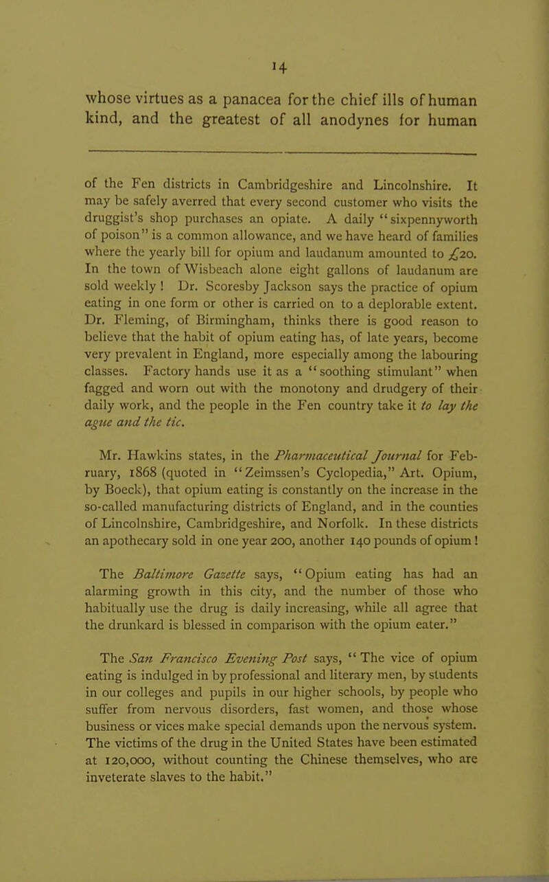 whose virtues as a panacea for the chief ills of human kind, and the greatest of all anodynes for human of the Fen districts in Cambridgeshire and Lincolnshire. It may be safely averred that every second customer who visits the druggist's shop purchases an opiate. A daily  sixpennyworth of poison is a common allowance, and we have heard of families where the yearly bill for opium and laudanum amounted to £20. In the town of Wisbeach alone eight gallons of laudanum are sold weekly ! Dr. Scoresby Jackson says the practice of opium eating in one form or other is carried on to a deplorable extent. Dr. Fleming, of Birmingham, thinks there is good reason to believe that the habit of opium eating has, of late years, become very prevalent in England, more especially among the labouring classes. Factory hands use it as a soothing stimulant when fagged and worn out with the monotony and drudgery of their daily work, and the people in the Fen country take it io lay the ague and the tic. Mr. Hawkins states, in the Pharmaceutical Jouj-nal for Feb- ruary, 1868 (quoted in Zeimssen's Cyclopedia, Art. Opium, by Boeck), that opium eating is constantly on the increase in the so-called manufacturing districts of England, and in the counties of Lincolnshire, Cambridgeshire, and Norfolk. In these districts an apothecary sold in one year 200, another 140 pounds of opium! The Baltimore Gazette says, Opium eating has had an alarming growth in this city, and the number of those who habitually use the drug is daily increasing, while all agree that the drunkard is blessed in comparison with the opium eater. The San Francisco Evenitig Post says,  The vice of opium eating is indulged in by professional and literary men, by students in our colleges and pupils in our higher schools, by people who suffer from nervous disorders, fast women, and those whose business or vices make special demands upon the nervous system. The victims of the drug in the United States have been estimated at i20,cxx), without counting the Chinese themselves, who are inveterate slaves to the habit.