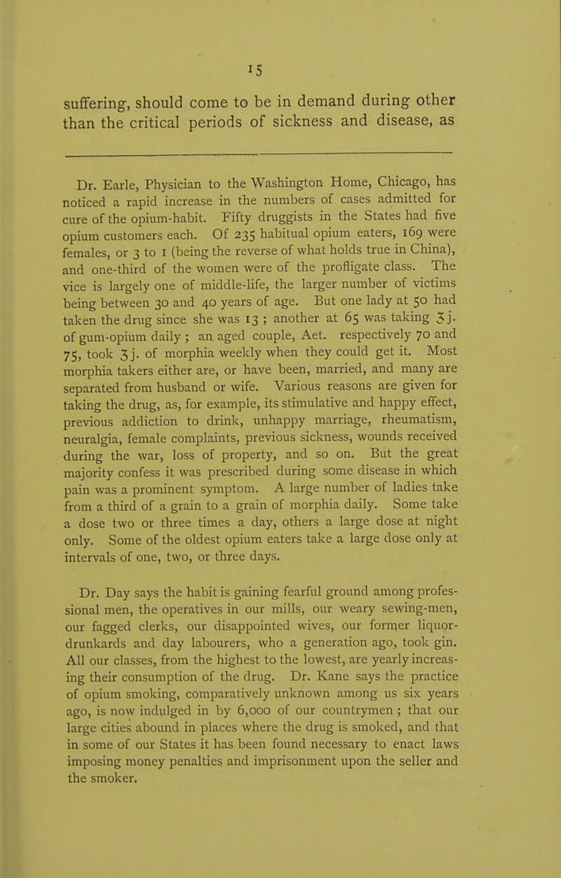 suffering, should come to be in demand during other than the critical periods of sickness and disease, as Dr. Earle, Physician to the Washington Home, Chicago, has noticed a rapid increase in the numbers of cases admitted for cure of the opium-habit. Fifty druggists in the States had five opium customers each. Of 235 habitual opium eaters, 169 were females, or 3 to r (being the reverse of what holds true in China), and one-third of the women were of the profligate class. The vice is largely one of middle-life, the larger number of victims being between 30 and 40 years of age. But one lady at 50 had taken the drug since she was 13 ; another at 65 was taking 5 j. of gum-opium daily ; an aged couple, Aet. respectively 70 and 75, took 5j. of morphia weekly when they could get it. Most morphia takers either are, or have been, married, and many are separated from husband or wife. Various reasons are given for taking the dnig, as, for example, its stimulative and happy effect, previous addiction to drink, unhappy marriage, rheumatism, neuralgia, female complaints, previous sickness, wounds received during the war, loss of property, and so on. But the great majority confess it was prescribed during some disease in which pain was a prominent symptom. A large number of ladies take from a third of a grain to a grain of morphia daily. Some take a dose two or three times a day, others a large dose at night only. Some of the oldest opium eaters take a large dose only at intervals of one, two, or three days. Dr. Day says the habit is gaining fearful ground among profes- sional men, the operatives in our mills, our weary sewing-men, our fagged clerks, our disappointed wives, our former liquor- drunkards and day labourers, who a generation ago, took gin. All our classes, from the highest to the lowest, are yearly increas- ing their consumption of the drug. Dr. Kane says the practice of opium smoking, comparatively unknown among us six years ago, is now indulged in by 6,000 of our countrymen; that our large cities abound in places where the drug is smoked, and that in some of our States it has been found necessary to enact laws imposing money penalties and imprisonment upon the seller and the smoker.