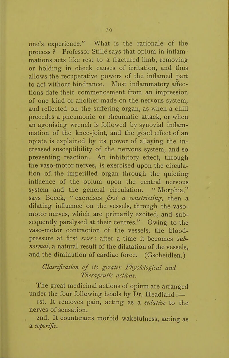 JO one's experience. What is the rationale of the process ? Professor Still6 says that opium in inflam nations acts like rest to a fractured limb, removing or holding in check causes of irritation, and thus allows the recuperative powers of the inflamed part to act without hindrance. Most inflammatory affec- tions date their commencement from an impression of one kind or another made on the nervous system, and reflected on the suffering organ, as when a chill precedes a pneumonic or rheumatic attack, or when an agonising wrench is followed by synovial inflam- mation of the knee-joint, and the good effect of an opiate is explained by its power of allaying the in- creased susceptibility of the nervous system, and so preventing reaction. An inhibitory effect, through the vaso-motor nerves, is exercised upon the circula- tion of the imperilled organ through the quieting influence of the opium upon the central nervous system and the general circulation.  Morphia, says Boeck,  exercises first a constricting, then a dilating influence on the vessels, through the vaso- motor nerves, which are primarily excited, and sub- sequently paralysed at their centres. Owing to the vaso-motor contraction of the vessels, the blood- pressure at first rises: after a time it becomes suh- nomial, a natural result of the dilatation of the vessels, and the diminution of cardiac force. (Gscheidlen.) Classification of its greater Physiological and Therapeutic actions. The great medicinal actions of opium are arranged under the four following heads by Dr. Headland:— I St. It removes pain, acting as a sedative to the nerves of sensation. 2nd. It counteracts morbid wakefulness, acting as a soporific.