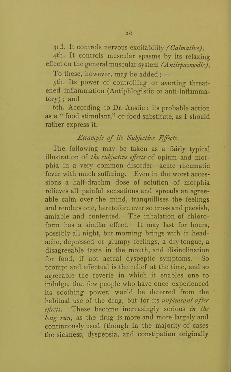 3id. It controls nervous excitability (Calmative). 4th. It controls muscular spasms by its relaxing effect on the general muscular system (Antispasmodic). To these, however, may be added :— 5th. Its power of controlling or averting threat- ened inflammation (Antiphlogistic 01 anti-inflamma- tory) ; and 6th. According to Dr. Anstie : its probable action as a  food stimulant, or food substitute, as I should rather express it. Eccample of its Subjective. Effects. The following may be taken as a fairly typical illustration of the subjective effects of opium and mor- phia in a very common disorder—acute rheumatic fever with much suff'ering. Even in the worst acces- sions a half-drachm dose of solution of morphia relieves all painful sensations and spreads an agree- able calm over the mind, tranquillises the feelings and renders one, heretofore ever so cross and peevish, amiable and contented. The inhalation of chloro- form has a similar eff'ect. It may last for hours, possibly all night, but morning brings with it head- ache, depressed or glumpy feelings, a dry tongue, a disagreeable taste in the mouth, and disinclination for food, if not actual dyspeptic symptoms. So prompt and eflfectual is the relief at the time, and so agreeable the reverie in which it enables one to indulge, that few people who have once experienced its soothing power, would be deterred from the habitual use of the drug, but for its unpleasant after- effects. These become increasingly serious in the long run, as the drug is more and more largely and continuously used (though in the majority of cases the sickness, dyspepsia, and constipation originally