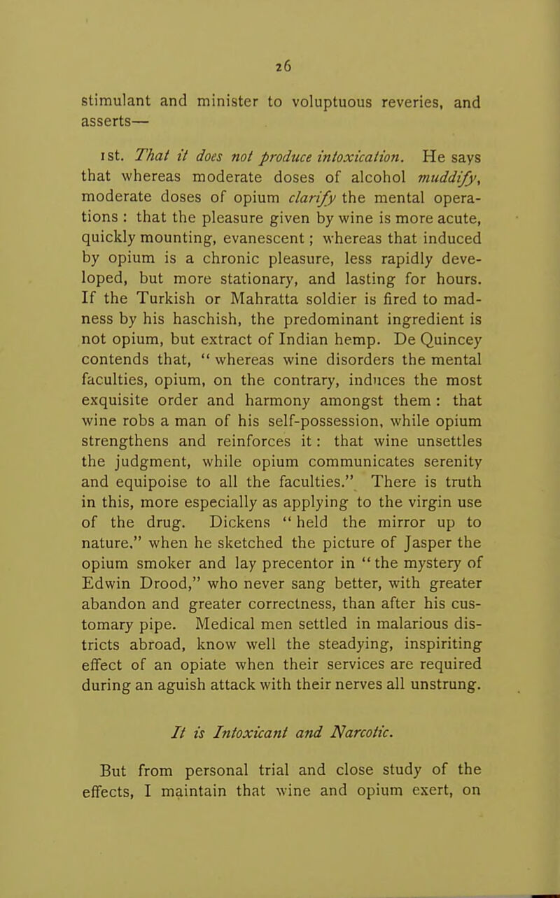 stimulant and minister to voluptuous reveries, and asserts— I St. That it does not produce intoxication. He says that whereas moderate doses of alcohol muddify, moderate doses of opium clarify the mental opera- tions : that the pleasure given by wine is more acute, quickly mounting, evanescent; whereas that induced by opium is a chronic pleasure, less rapidly deve- loped, but more stationary, and lasting for hours. If the Turkish or Mahratta soldier is fired to mad- ness by his haschish, the predominant ingredient is not opium, but extract of Indian hemp. De Quincey contends that,  whereas wine disorders the mental faculties, opium, on the contrary, induces the most exquisite order and harmony amongst them : that wine robs a man of his self-possession, while opium strengthens and reinforces it: that wine unsettles the judgment, while opium communicates serenity and equipoise to all the faculties. There is truth in this, more especially as applying to the virgin use of the drug. Dickens  held the mirror up to nature. when he sketched the picture of Jasper the opium smoker and lay precentor in  the mystery of Edwin Drood, who never sang better, with greater abandon and greater correctness, than after his cus- tomary pipe. Medical men settled in malarious dis- tricts abroad, know well the steadying, inspiriting effect of an opiate when their services are required during an aguish attack with their nerves all unstrung. // is Intoxicant and Narcotic. But from personal trial and close study of the effects, I maintain that wine and opium exert, on