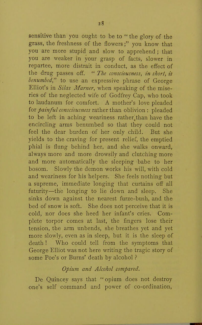 sensitive than you ought to be to  the glory of the grass, the freshness of the flowers; you know that you are more stupid and slow to apprehend ; that you are weaker in your grasp of facts, slower in repartee, more distrait in conduct, as the effect of the drug passes off.  The consciousness, in short, is benumbed, to use an expressive phrase of George Elliot's in Si/as Marner, when speaking of the mise- ries of the neglected wife of Godfrey Cap, who took to laudanum for comfort. A mother's love pleaded for painful consciousness rather than oblivion : pleaded to be left in aching weariness rather^than have the encircling arms benumbed so that they could not feel the dear burden of her only child. But she yields to the craving for present relief, the emptied phial is flung behind her, and she walks onward, always more and more drowsily and clutching more and more automatically the sleeping babe to her bosom. Slowly the demon works his will, with cold and weariness for his helpers. She feels nothing but a supreme, immediate longing that curtains off all futurity—the longing to lie down and sleep. She sinks down against the nearest furze-bush, and the bed of snow is soft. She does not perceive that it is cold, nor does she heed her infant's cries. Com- plete torpor comes at last, the fingers lose their tension, the arm unbends, she breathes yet and yet more slowly, even as in sleep, but it is the sleep of death 1 Who could tell from the symptoms that George Elliot was not here writing the tragic story of some Poe's or Burns' death by alcohol Opium and Alcohol compared. De Quincey says that  opium does not destroy one's self command and power of co-ordination,