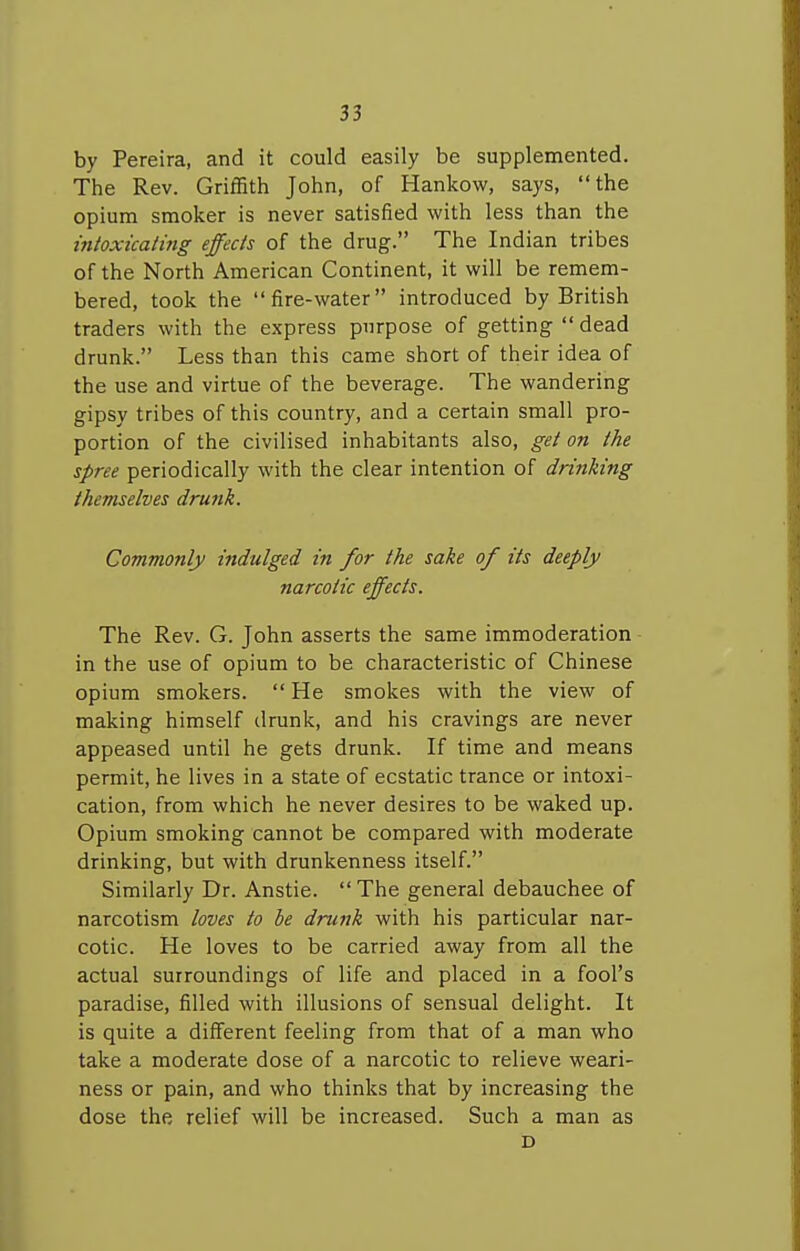 by Pereira, and it could easily be supplemented. The Rev. Griffith John, of Hankow, says, the opium smoker is never satisfied with less than the intoxicating effects of the drug. The Indian tribes of the North American Continent, it will be remem- bered, took the fire-water introduced by British traders with the express purpose of getting  dead drunk. Less than this came short of their idea of the use and virtue of the beverage. The wandering gipsy tribes of this country, and a certain small pro- portion of the civilised inhabitants also, get on the spree periodically with the clear intention of drinking themselves drunk. Commonly indulged in for the sake of its deeply narcotic effects. The Rev. G. John asserts the same immoderation in the use of opium to be characteristic of Chinese opium smokers.  He smokes with the view of making himself drunk, and his cravings are never appeased until he gets drunk. If time and means permit, he lives in a state of ecstatic trance or intoxi- cation, from which he never desires to be waked up. Opium smoking cannot be compared with moderate drinking, but with drunkenness itself. Similarly Dr. Anstie. The general debauchee of narcotism loves to be drunk with his particular nar- cotic. He loves to be carried away from all the actual surroundings of life and placed in a fool's paradise, filled with illusions of sensual delight. It is quite a different feeling from that of a man who take a moderate dose of a narcotic to relieve weari- ness or pain, and who thinks that by increasing the dose the relief will be increased. Such a man as D