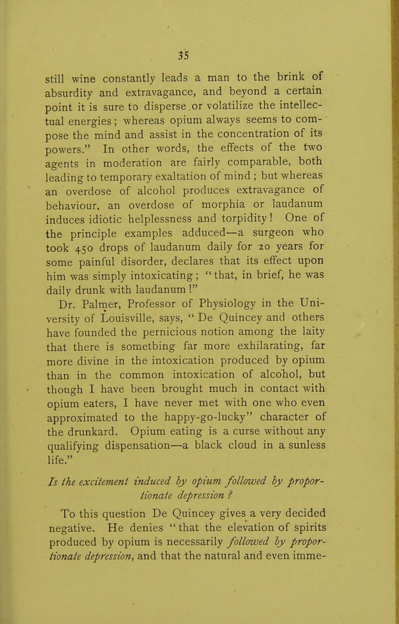 3S still wine constantly leads a man to the brink of absurdity and extravagance, and beyond a certain point it is sure to disperse.or volatilize the intellec- tual energies; whereas opium always seems to com- ■ pose the mind and assist in the concentration of its powers. In other words, the effects of the two agents in moderation are fairly comparable, both leading to temporary exaltation of mind ; but whereas an overdose of alcohol produces extravagance of behaviour, an overdose of morphia or laudanum induces idiotic helplessness and torpidity! One of the principle examples adduced—a surgeon who took 450 drops of laudanum daily for 20 years for some painful disorder, declares that its effect upon him was simply intoxicating ;  that, in brief, he was daily drunk with laudanum 1 Dr. Palrner, Professor of Physiology in the Uni- versity of Louisville, says,  De Quincey and others have founded the pernicious notion among the laity that there is something far more exhilarating, far more divine in the intoxication produced by opium than in the common intoxication of alcoTiol, but though I have been brought much in contact with opium eaters, I have never met with one who even approximated to the happy-go-lucky character of the drunkard. Opium eating is a curse without any qualifying dispensation—a black cloud in a sunless life. Is the excitement induced by opium followed by propor- tionate depression ? To this question De Quincey gives a very decided negative. He denies  that the elevation of spirits produced by opium is necessarily followed by propor- tionate depression, and that the natural and even imme-