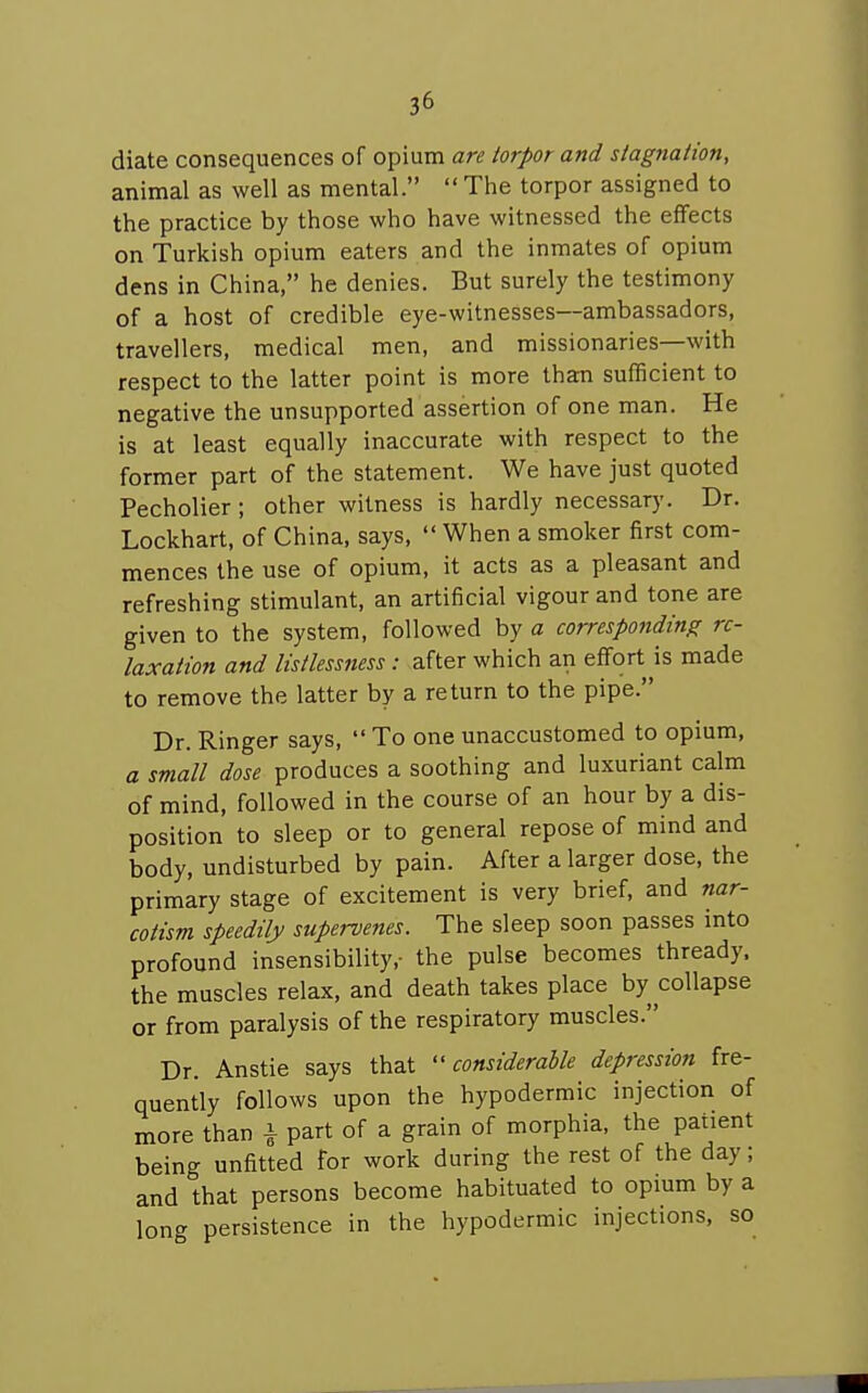 diate consequences of opium are torpor and stagnation, animal as well as mental.  The torpor assigned to the practice by those who have witnessed the effects on Turkish opium eaters and the inmates of opium dens in China, he denies. But surely the testimony of a host of credible eye-witnesses—ambassadors, travellers, medical men, and missionaries—with respect to the latter point is more than sufficient to negative the unsupported assertion of one man. He is at least equally inaccurate with respect to the former part of the statement. We have just quoted Pecholier; other witness is hardly necessary. Dr. Lockhart, of China, says,  When a smoker first com- mences the use of opium, it acts as a pleasant and refreshing stimulant, an artificial vigour and tone are given to the system, followed by a corresponding re- laxation and listlessness: after which an effort is made to remove the latter by a return to the pipe. Dr. Ringer says,  To one unaccustomed to opium, a small dose produces a soothing and luxuriant calm of mind, followed in the course of an hour by a dis- position to sleep or to general repose of mind and body, undisturbed by pain. After a larger dose, the primary stage of excitement is very brief, and nar- cotism speedily supervenes. The sleep soon passes into profound insensibility,- the pulse becomes thready, the muscles relax, and death takes place by collapse or from paralysis of the respiratory muscles. Dr. Anstie says that considerable depression fre- quently follows upon the hypodermic injection of more than i part of a grain of morphia, the patient being unfitted for work during the rest of the day; and that persons become habituated to opium by a long persistence in the hypodermic injections, so